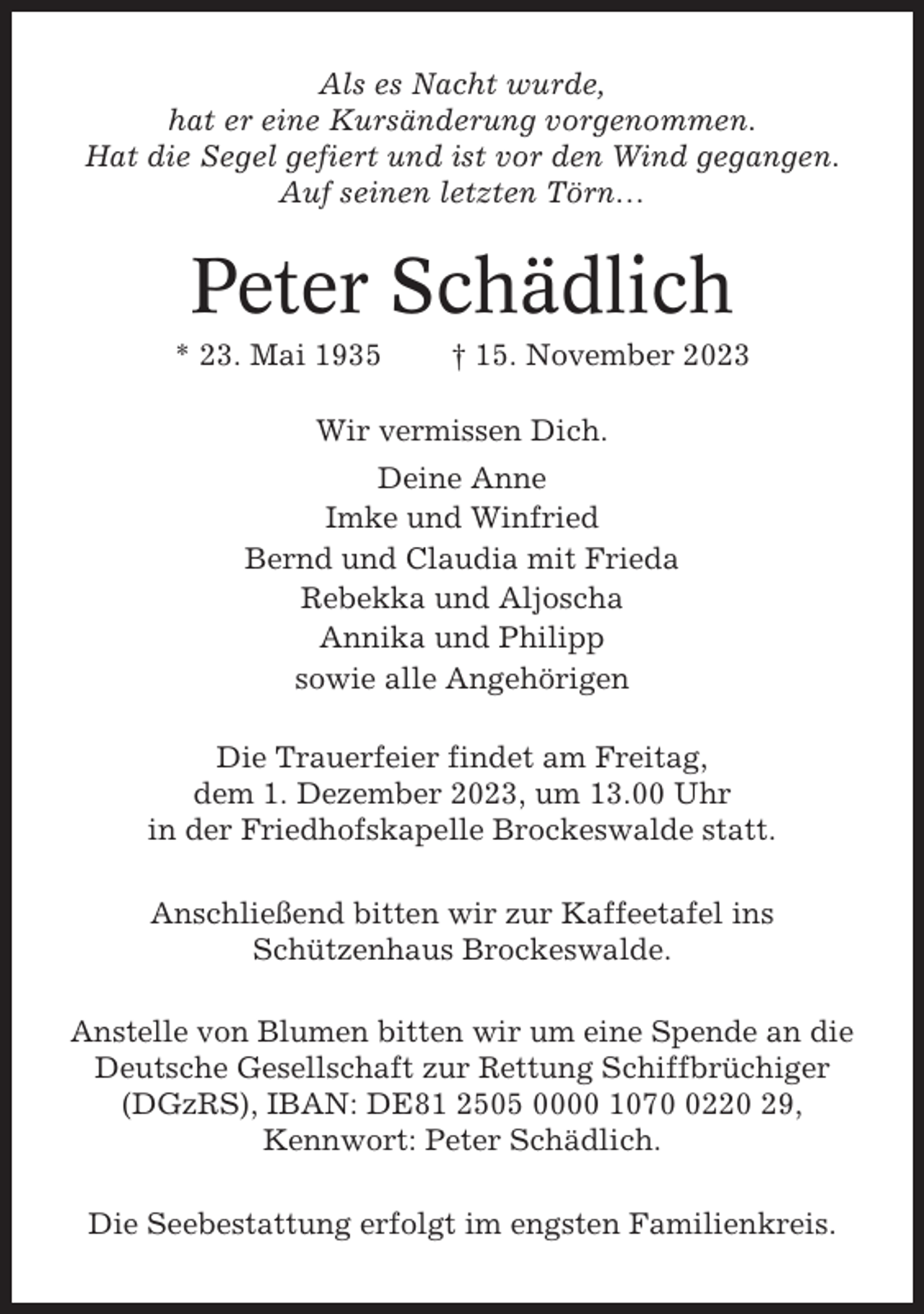 <p>Als es Nacht wurde,<br />hat er eine Kursänderung vorgenommen.<br />Hat die Segel gefiert und ist vor den Wind gegangen.<br />Auf seinen letzten Törn…</p><p>Peter Schädlich<br />* 23. Mai 1935</p><p>† 15. November 2023</p><p>Wir vermissen Dich.<br />Deine Anne<br />Imke und Winfried<br />Bernd und Claudia mit Frieda<br />Rebekka und Aljoscha<br />Annika und Philipp<br />sowie alle Angehörigen<br />Die Trauerfeier findet am Freitag,<br />dem 1. Dezember 2023, um 13.00 Uhr<br />in der Friedhofskapelle Brockeswalde statt.<br />Anschließend bitten wir zur Kaffeetafel ins<br />Schützenhaus Brockeswalde.<br />Anstelle von Blumen bitten wir um eine Spende an die<br />Deutsche Gesellschaft zur Rettung Schiffbrüchiger<br />(DGzRS), IBAN: DE81 2505 0000 107220 29,<br />Kennwort: Peter Schädlich.<br />Die Seebestattung erfolgt im engsten Familienkreis.</p>
