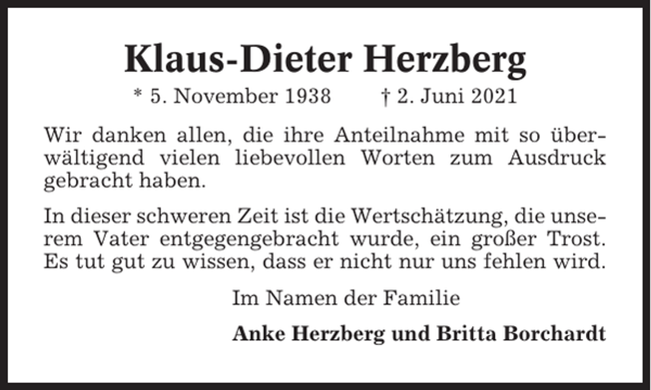 <p>Klaus-Dieter Herzberg<br />* 5. November 1938</p><p>† 2. Juni 2021</p><p>Wir danken allen, die ihre Anteilnahme mit so überwältigend vielen liebevollen Worten zum Ausdruck<br />gebracht haben.<br />In dieser schweren Zeit ist die Wertschätzung, die unserem Vater entgegengebracht wurde, ein großer Trost.<br />Es tut gut zu wissen, dass er nicht nur uns fehlen wird.<br />Im Namen der Familie<br />Anke Herzberg und Britta Borchardt</p>