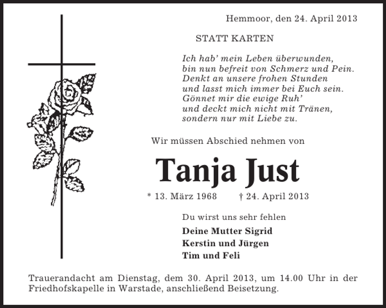 <p>Hemmoor, den 24. April 2013<br />STATT KARTEN<br />Ich hab’ mein Leben überwunden,<br />bin nun befreit von Schmerz und Pein.<br />Denkt an unsere frohen Stunden<br />und lasst mich immer bei Euch sein.<br />Gönnet mir die ewige Ruh’<br />und deckt mich nicht mit Tränen,<br />sondern nur mit Liebe zu.<br />Wir müssen Abschied nehmen von</p><p>Tanja Just<br />* 13. März 1968</p><p>† 24. April 2013</p><p>Du wirst uns sehr fehlen</p><p>Deine Mutter Sigrid<br />Kerstin und Jürgen<br />Tim und Feli<br />Trauerandacht am Dienstag, dem 30. April 2013, um 14.00 Uhr in der<br />Friedhofskapelle in Warstade, anschließend Beisetzung.</p>