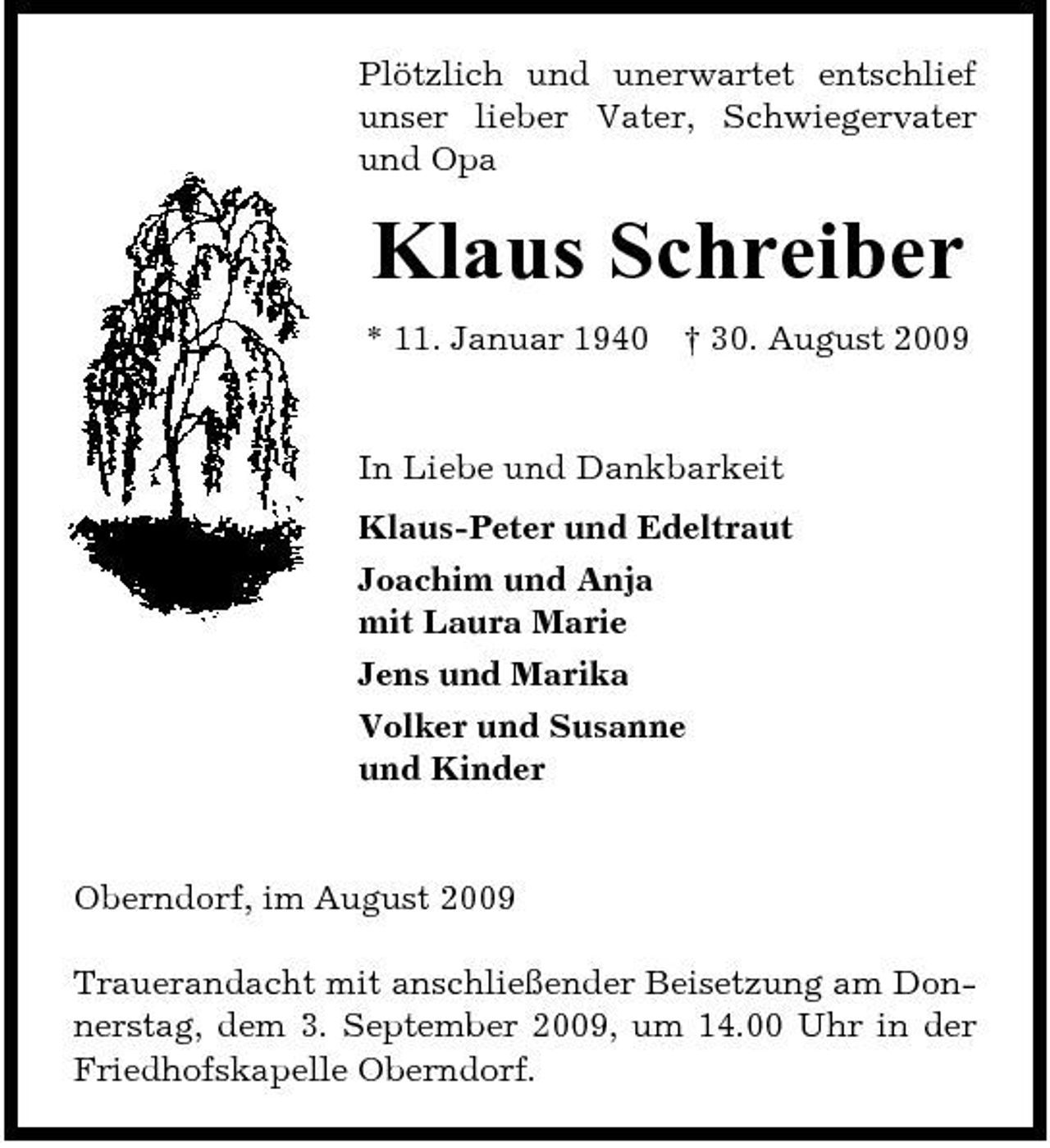 <p>Plötzlich und unerwartet entschlief unser lieber Vater, Schwiegervater und Opa</p><p>Klaus Schreiber<br />* 11. Januar 1940 † 30. August 2009 In Liebe und Dankbarkeit Klaus-Peter und Edeltraut Joachim und Anja mit Laura Marie Jens und Marika Volker und Susanne und Kinder</p><p>Oberndorf, im August 2009 Trauerandacht mit anschließender Beisetzung am Donnerstag, dem 3. September 2009, um 14.00 Uhr in der Friedhofskapelle Oberndorf.</p>