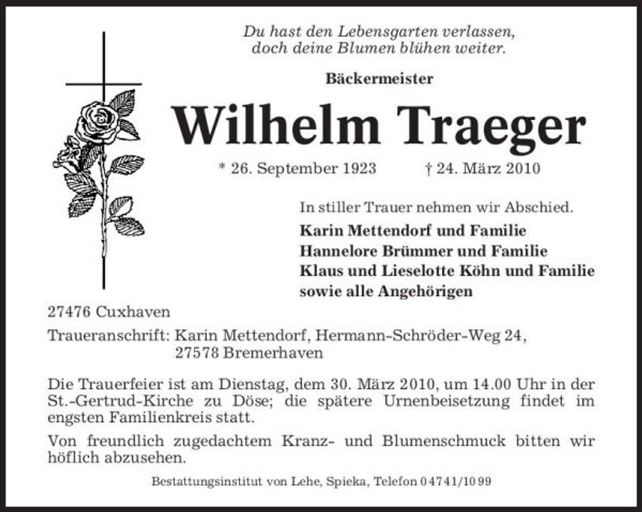 <p>Du hast den Lebensgarten verlassen, doch deine Blumen blühen weiter. Bäckermeister</p><p>Wilhelm Traeger<br />* 26. September 1923 † 24. März 2010<br />In stiller Trauer nehmen wir Abschied.</p><p>Karin Mettendorf und Familie Hannelore Brümmer und Familie Klaus und Lieselotte Köhn und Familie sowie alle Angehörigen 27476 Cuxhaven Traueranschrift: Karin Mettendorf, Hermann-Schröder-Weg 24, 27578 Bremerhaven Die Trauerfeier ist am Dienstag, dem 30. März 2010, um 14.00 Uhr in der St.-Gertrud-Kirche zu Döse; die spätere Urnenbeisetzung findet im engsten Familienkreis statt. Von freundlich zugedachtem Kranz- und Blumenschmuck bitten wir höflich abzusehen.<br />Bestattungsinstitut von Lehe, Spieka, Telefon 0 47 41/10 99</p>