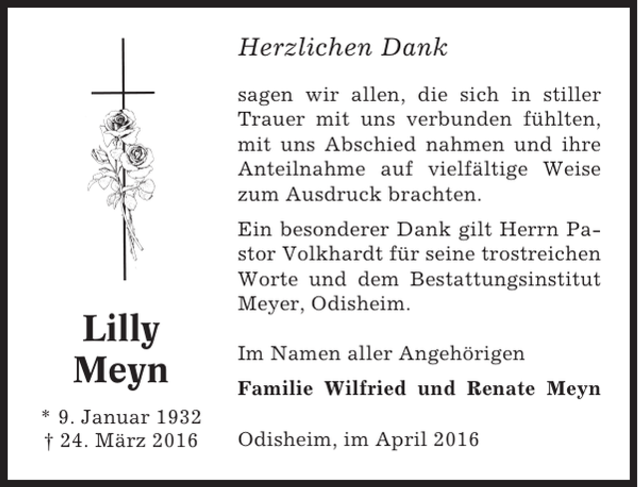 <p>Herzlichen Dank<br />sagen wir allen, die sich in stiller<br />Trauer mit uns verbunden fühlten,<br />mit uns Abschied nahmen und ihre<br />Anteilnahme auf vielfältige Weise<br />zum Ausdruck brachten.</p><p>Lilly<br />Meyn<br />* 9. Januar 1932<br />† 24. März 2016</p><p>Ein besonderer Dank gilt Herrn Pastor Volkhardt für seine trostreichen<br />Worte und dem Bestattungsinstitut<br />Meyer, Odisheim.<br />Im Namen aller Angehörigen<br />Familie Wilfried und Renate Meyn<br />Odisheim, im April 2016</p>