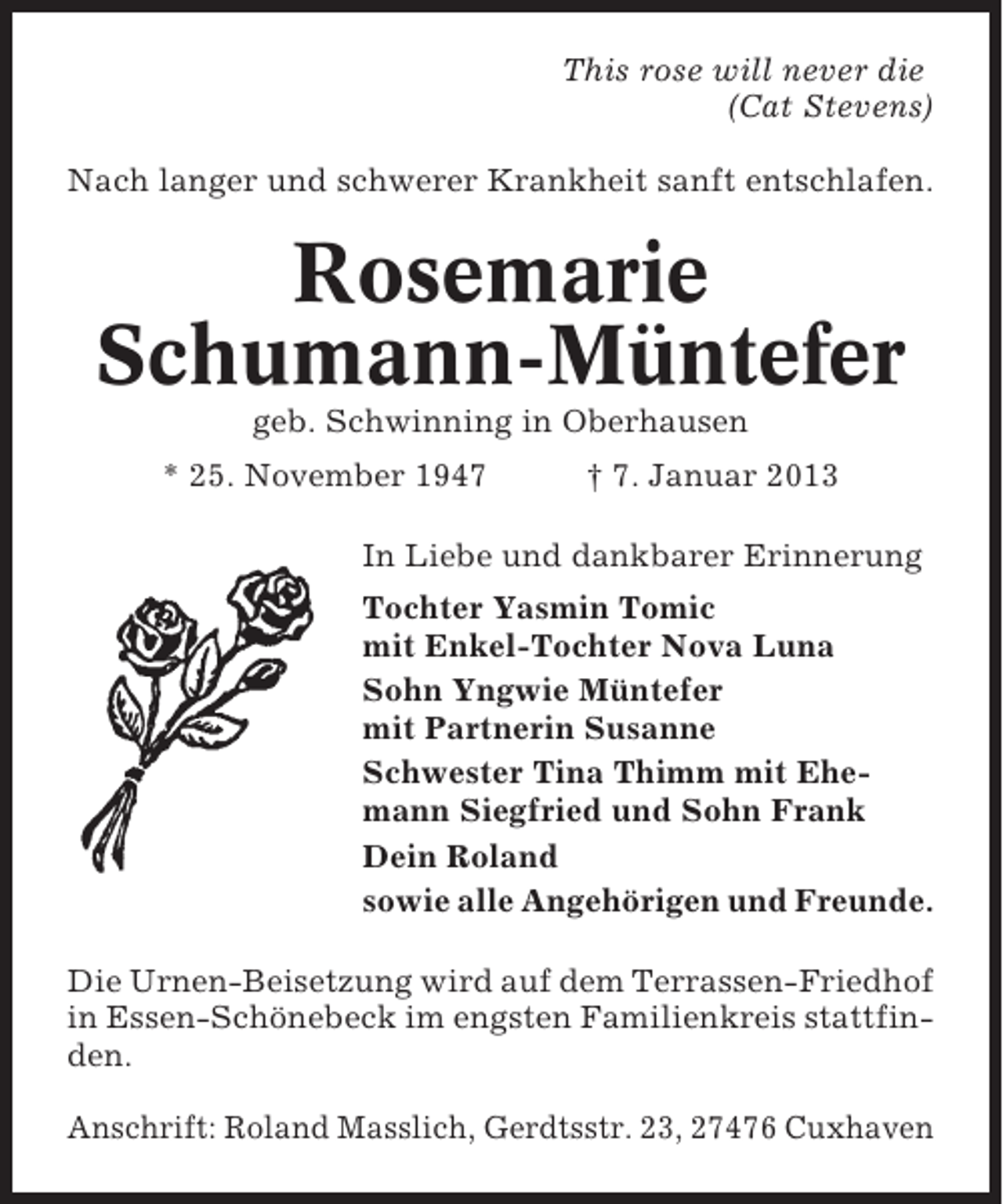 <p>This rose will never die<br />(Cat Stevens)<br />Nach langer und schwerer Krankheit sanft entschlafen.</p><p>Rosemarie<br />Schumann-Müntefer<br />geb. Schwinning in Oberhausen<br />* 25. November 1947</p><p>† 7. Januar 2013</p><p>In Liebe und dankbarer Erinnerung<br />Tochter Yasmin Tomic<br />mit Enkel-Tochter Nova Luna<br />Sohn Yngwie Müntefer<br />mit Partnerin Susanne<br />Schwester Tina Thimm mit Ehemann Siegfried und Sohn Frank<br />Dein Roland<br />sowie alle Angehörigen und Freunde.<br />Die Urnen-Beisetzung wird auf dem Terrassen-Friedhof<br />in Essen-Schönebeck im engsten Familienkreis stattfinden.<br />Anschrift: Roland Masslich, Gerdtsstr. 23, 27476 Cuxhaven</p>