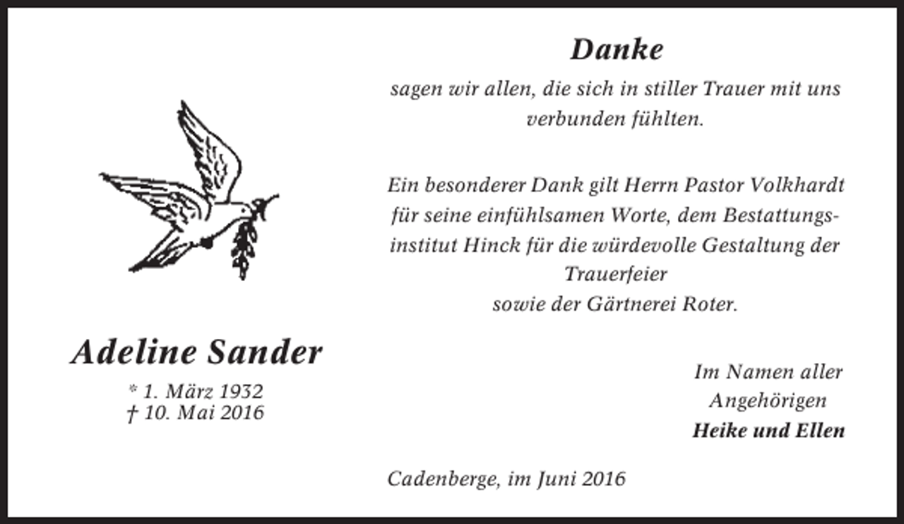 <p>Danke<br />sagen wir allen, die sich in stiller Trauer mit uns<br />verbunden fühlten.<br />Ein besonderer Dank gilt Herrn Pastor Volkhardt<br />für seine einfühlsamen Worte, dem Bestattungsinstitut Hinck für die würdevolle Gestaltung der<br />Trauerfeier<br />sowie der Gärtnerei Roter.</p><p>Adeline Sander</p><p>Im Namen aller</p><p>* 1. März 1932<br />† 10. Mai 2016</p><p>Angehörigen<br />Heike und Ellen<br />Cadenberge, im Juni 2016</p>