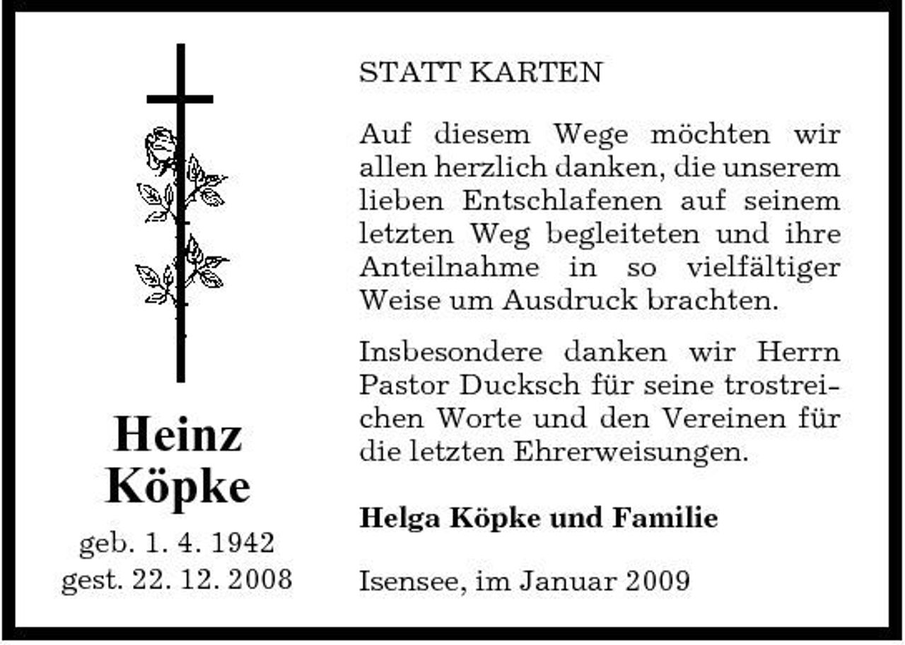<p>STATT KARTEN Auf diesem Wege möchten wir allen herzlich danken, die unserem lieben Entschlafenen auf seinem letzten Weg begleiteten und ihre Anteilnahme in so vielfältiger Weise um Ausdruck brachten. Insbesondere danken wir Herrn Pastor Ducksch für seine trostreichen Worte und den Vereinen für die letzten Ehrerweisungen. Helga Köpke und Familie Isensee, im Januar 2009</p><p>Heinz Köpke<br />geb. 1. 4. 1942 gest. 22. 12. 2008</p>