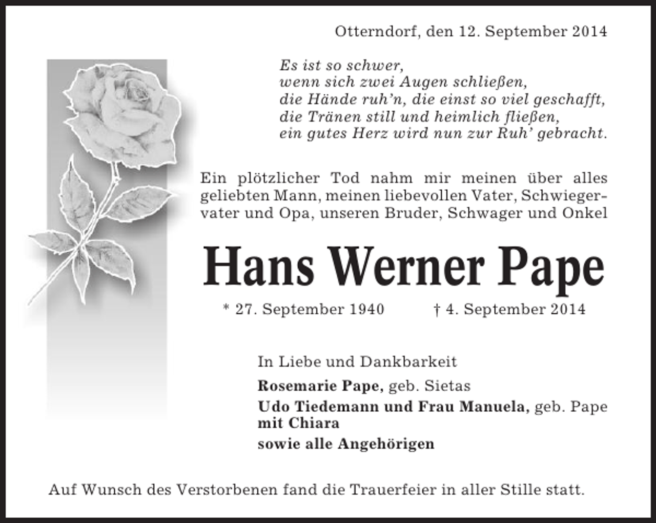 <p>Otterndorf, den 12. September 2014<br />Es ist so schwer,<br />wenn sich zwei Augen schließen,<br />die Hände ruh’n, die einst so viel geschafft,<br />die Tränen still und heimlich fließen,<br />ein gutes Herz wird nun zur Ruh’ gebracht.<br />Ein plötzlicher Tod nahm mir meinen über alles<br />geliebten Mann, meinen liebevollen Vater, Schwiegervater und Opa, unseren Bruder, Schwager und Onkel</p><p>Hans Werner Pape<br />* 27. September 1940</p><p>† 4. September 2014</p><p>In Liebe und Dankbarkeit<br />Rosemarie Pape, geb. Sietas<br />Udo Tiedemann und Frau Manuela, geb. Pape<br />mit Chiara<br />sowie alle Angehörigen<br />Auf Wunsch des Verstorbenen fand die Trauerfeier in aller Stille statt.</p>