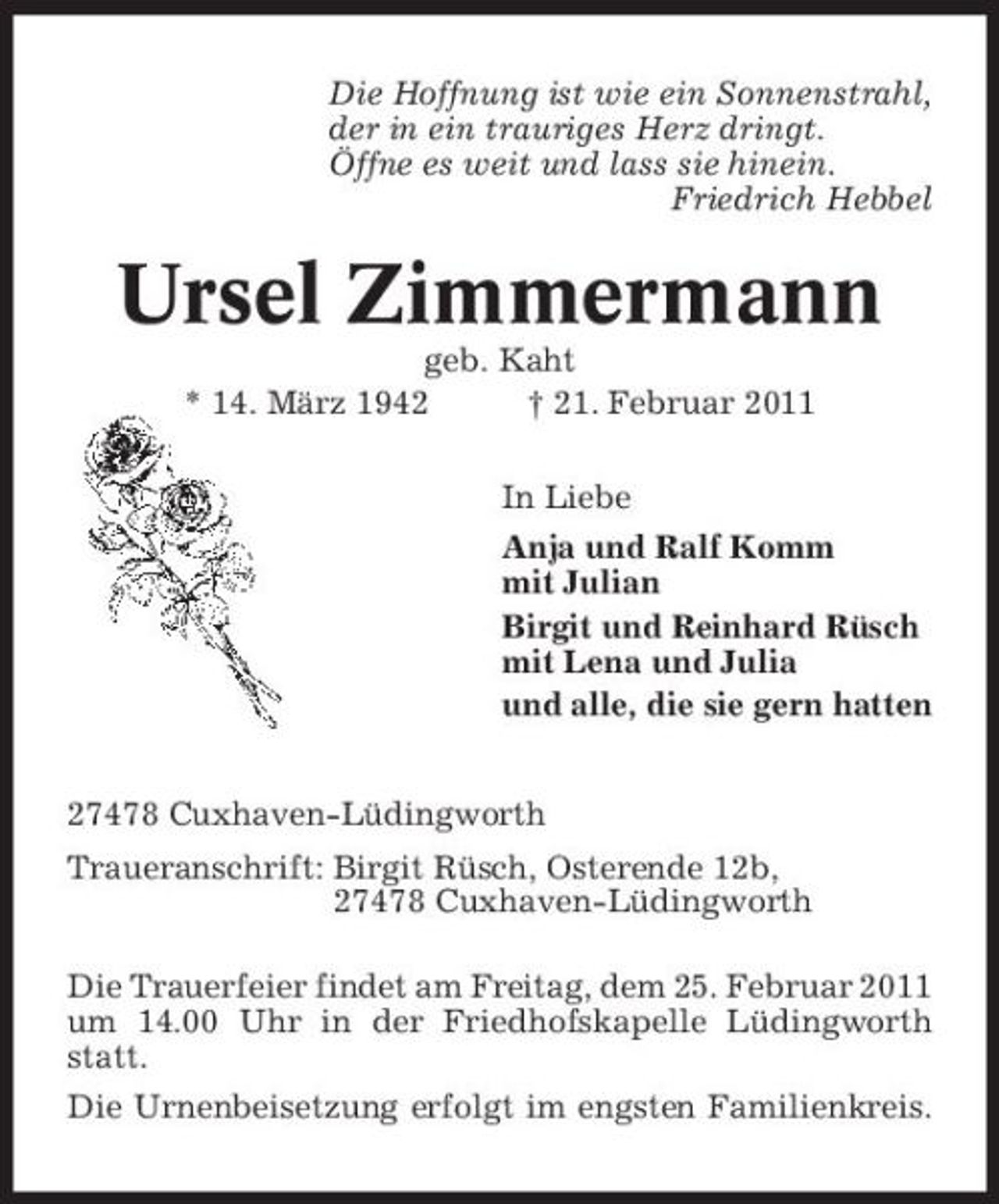 <p>Die Hoffnung ist wie ein Sonnenstrahl, der in ein trauriges Herz dringt. Öffne es weit und lass sie hinein. Friedrich Hebbel</p><p>Ursel Zimmermann<br />geb. Kaht * 14. März 1942 † 21. Februar 2011 In Liebe Anja und Ralf Komm mit Julian Birgit und Reinhard Rüsch mit Lena und Julia und alle, die sie gern hatten 27478 Cuxhaven-Lüdingworth Traueranschrift: Birgit Rüsch, Osterende 12b, 27478 Cuxhaven-Lüdingworth Die Trauerfeier findet am Freitag, dem 25. Februar 2011 um 14.00 Uhr in der Friedhofskapelle Lüdingworth statt. Die Urnenbeisetzung erfolgt im engsten Familienkreis.</p>