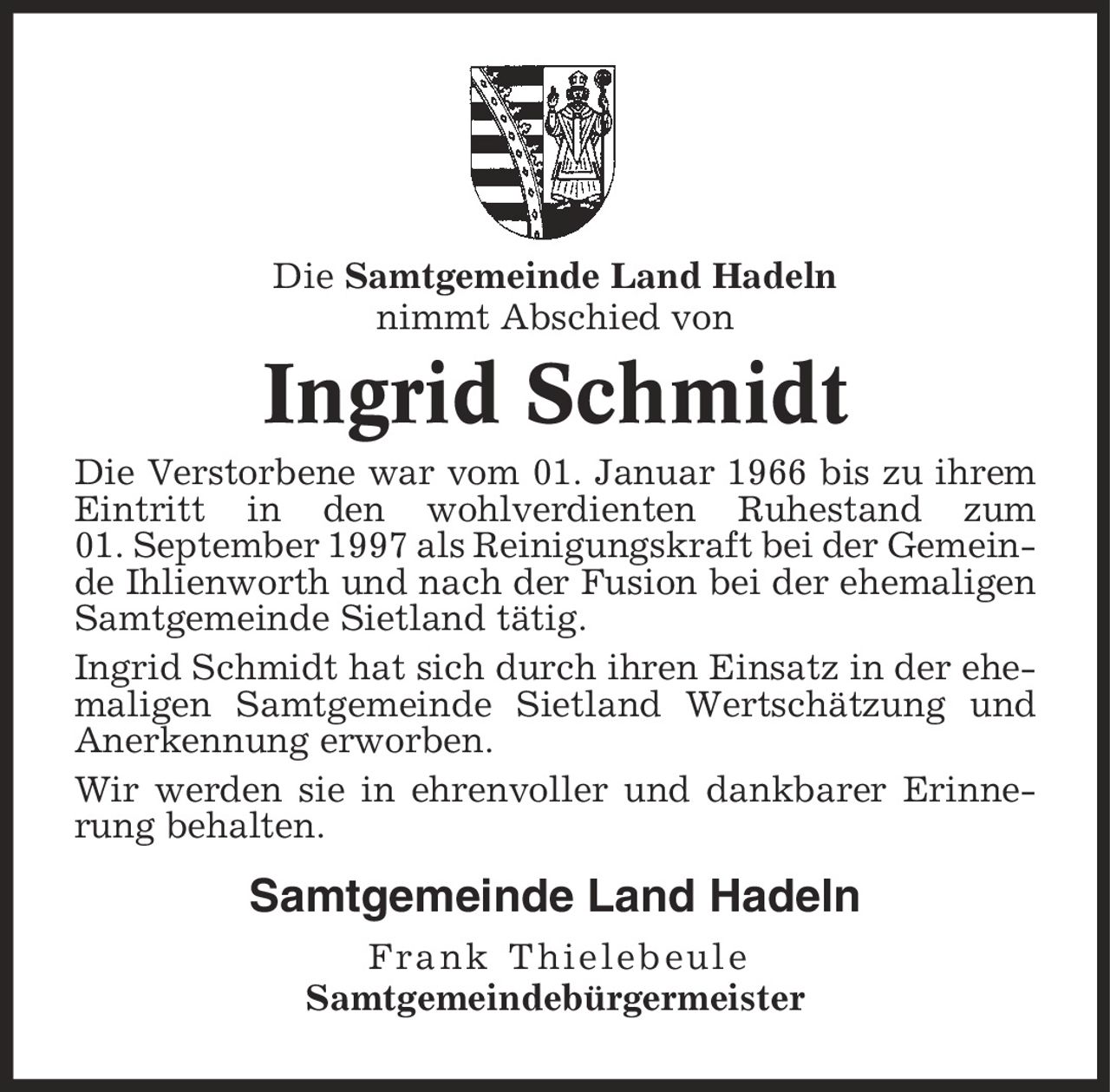 Die Samtgemeinde Land Hadeln nimmt Abschied von Ingrid Schmidt Die Verstorbene war vom 01. Januar 1966 bis zu ihrem Eintritt in den wohlverdienten Ruhestand zum 01. September 1997 als Reinigungskraft bei der Gemeinde Ihlienworth und nach der Fusion bei der ehemaligen Samtgemeinde Sietland tätig. Ingrid Schmidt hat sich durch ihren Einsatz in der ehemaligen Samtgemeinde Sietland Wertschätzung und Anerkennung erworben. Wir werden sie in ehrenvoller und dankbarer Erinnerung behalten. Samtgemeinde Land Hadeln Frank Thielebeule Samtgemeindebürgermeister