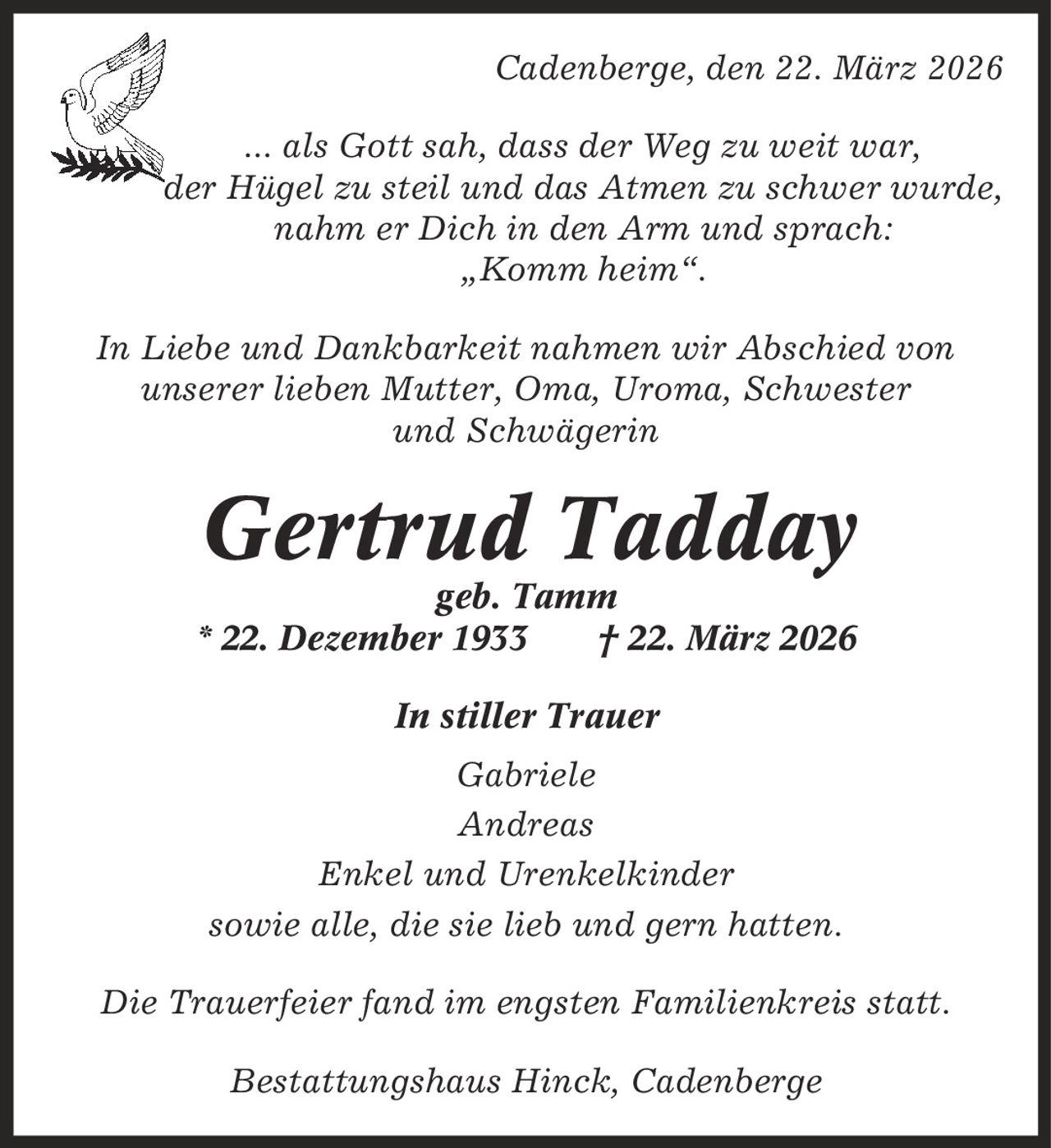 Cadenberge, den 22. März 2026 ... als Gott sah, dass der Weg zu weit war, der Hügel zu steil und das Atmen zu schwer wurde, nahm er Dich in den Arm und sprach: ,Komm heim'. In Liebe und Dankbarkeit nahmen wir Abschied von unserer lieben Mutter, Oma, Uroma, Schwester und Schwägerin Gertrud Tadday geb. Tamm * 22. Dezember 1933 | 22. März 2026 In stiller Trauer Gabriele Andreas Enkel und Urenkelkinder sowie alle, die sie lieb und gern hatten. Die Trauerfeier fand im engsten Familienkreis statt. Bestattungshaus Hinck, Cadenberge