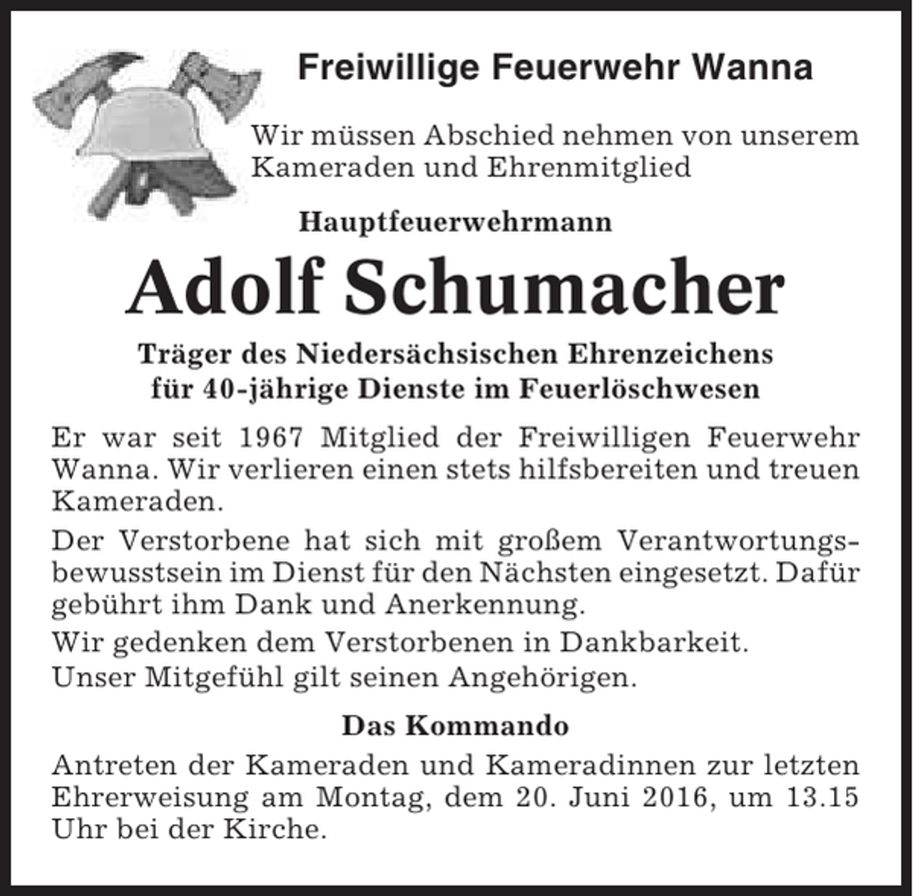 <p>Freiwillige Feuerwehr Wanna<br />Wir müssen Abschied nehmen von unserem<br />Kameraden und Ehrenmitglied<br />Hauptfeuerwehrmann</p><p>Adolf Schumacher<br />Träger des Niedersächsischen Ehrenzeichens<br />für 40-jährige Dienste im Feuerlöschwesen<br />Er war seit 1967 Mitglied der Freiwilligen Feuerwehr<br />Wanna. Wir verlieren einen stets hilfsbereiten und treuen<br />Kameraden.<br />Der Verstorbene hat sich mit großem Verantwortungsbewusstsein im Dienst für den Nächsten eingesetzt. Dafür<br />gebührt ihm Dank und Anerkennung.<br />Wir gedenken dem Verstorbenen in Dankbarkeit.<br />Unser Mitgefühl gilt seinen Angehörigen.<br />Das Kommando<br />Antreten der Kameraden und Kameradinnen zur letzten<br />Ehrerweisung am Montag, dem 20. Juni 2016, um 13.15<br />Uhr bei der Kirche.</p>