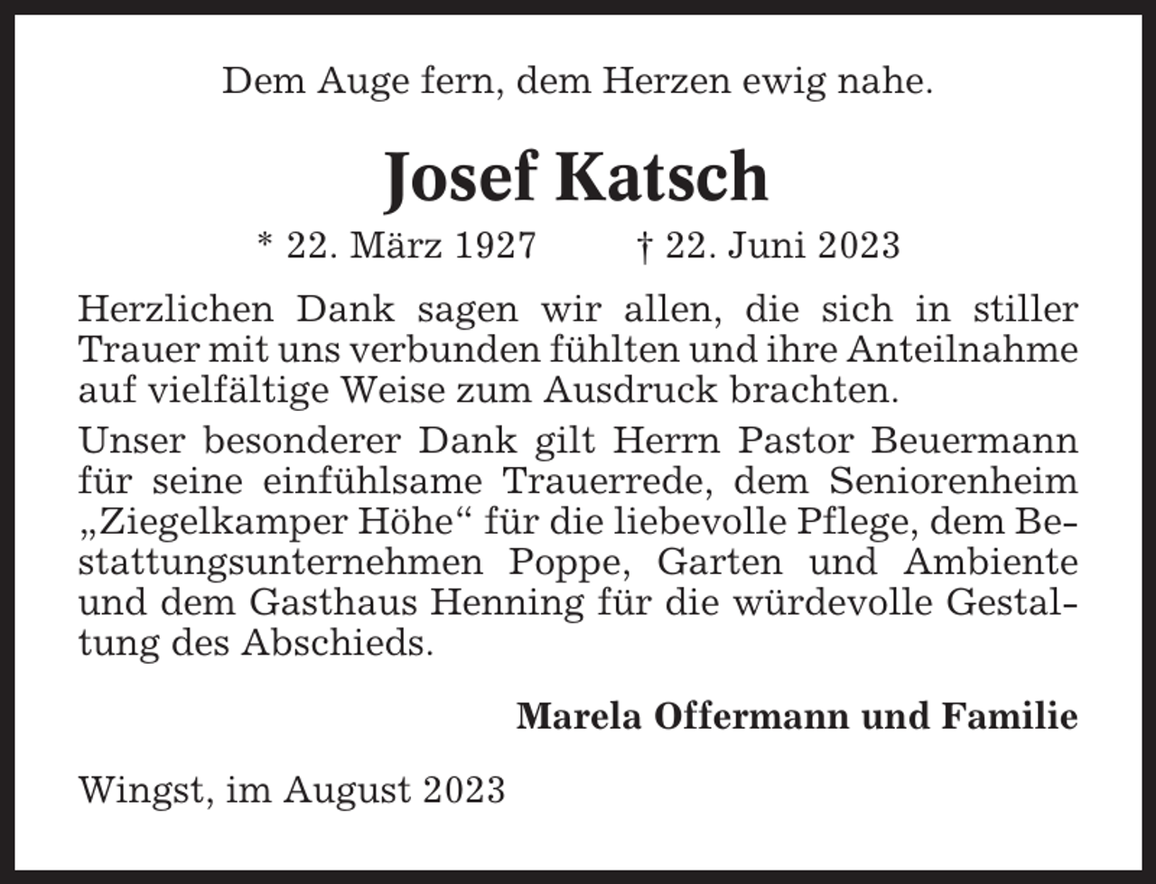 <p>Dem Auge fern, dem Herzen ewig nahe.</p><p>Josef Katsch<br />* 22. März 1927</p><p>† 22. Juni 2023</p><p>Herzlichen Dank sagen wir allen, die sich in stiller<br />Trauer mit uns verbunden fühlten und ihre Anteilnahme<br />auf vielfältige Weise zum Ausdruck brachten.<br />Unser besonderer Dank gilt Herrn Pastor Beuermann<br />für seine einfühlsame Trauerrede, dem Seniorenheim<br />„Ziegelkamper Höhe“ für die liebevolle Pflege, dem Bestattungsunternehmen Poppe, Garten und Ambiente<br />und dem Gasthaus Henning für die würdevolle Gestaltung des Abschieds.<br />Marela Offermann und Familie<br />Wingst, im August 2023</p>
