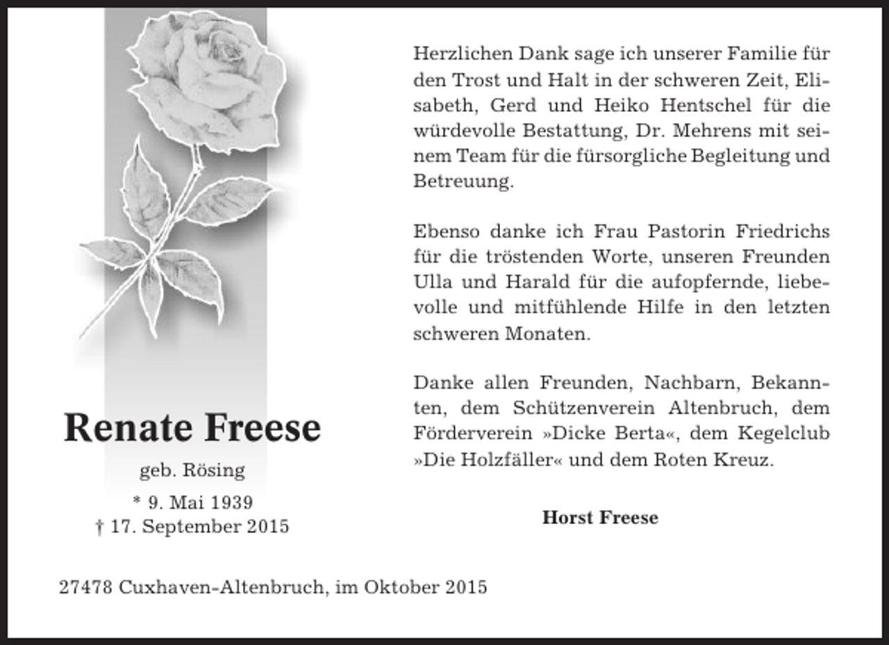 <p>Herzlichen Dank sage ich unserer Familie für<br />den Trost und Halt in der schweren Zeit, Elisabeth, Gerd und Heiko Hentschel für die<br />würdevolle Bestattung, Dr. Mehrens mit seinem Team für die fürsorgliche Begleitung und<br />Betreuung.<br />Ebenso danke ich Frau Pastorin Friedrichs<br />für die tröstenden Worte, unseren Freunden<br />Ulla und Harald für die aufopfernde, liebevolle und mitfühlende Hilfe in den letzten<br />schweren Monaten.</p><p>Renate Freese<br />geb. Rösing</p><p>Danke allen Freunden, Nachbarn, Bekannten, dem Schützenverein Altenbruch, dem<br />Förderverein »Dicke Berta«, dem Kegelclub<br />»Die Holzfäller« und dem Roten Kreuz.</p><p>* 9. Mai 1939<br />† 17. September 2015<br />27478 Cuxhaven-Altenbruch, im Oktober 2015</p><p>Horst Freese</p>