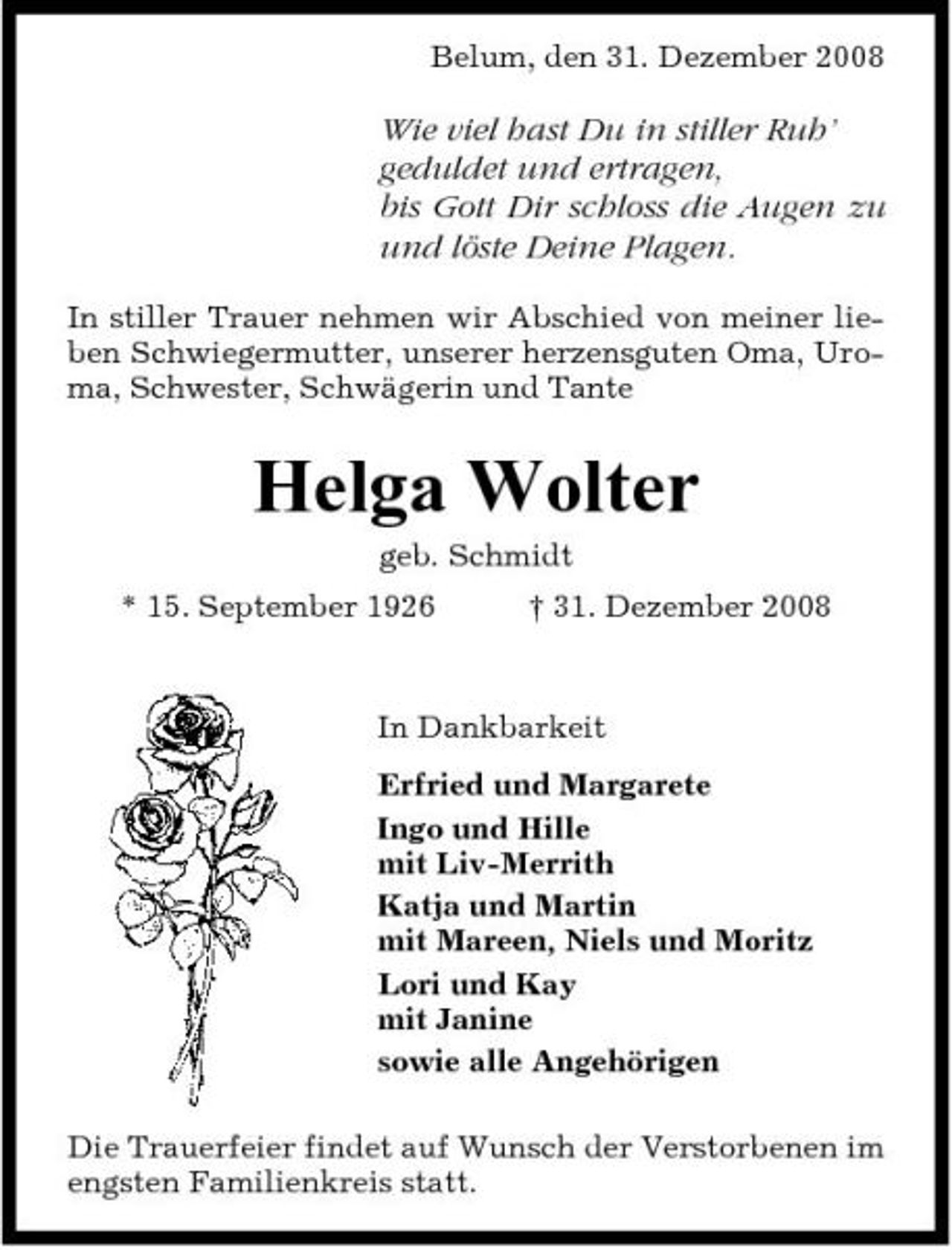 <p>Belum, den 31. Dezember 2008</p><p>Wie viel hast Du in stiller Ruh’ geduldet und ertragen, bis Gott Dir schloss die Augen zu und löste Deine Plagen.<br />In stiller Trauer nehmen wir Abschied von meiner lieben Schwiegermutter, unserer herzensguten Oma, Uroma, Schwester, Schwägerin und Tante</p><p>Helga Wolter<br />geb. Schmidt * 15. September 1926 † 31. Dezember 2008 In Dankbarkeit Erfried und Margarete Ingo und Hille mit Liv-Merrith Katja und Martin mit Mareen, Niels und Moritz Lori und Kay mit Janine sowie alle Angehörigen Die Trauerfeier findet auf Wunsch der Verstorbenen im engsten Familienkreis statt.</p>