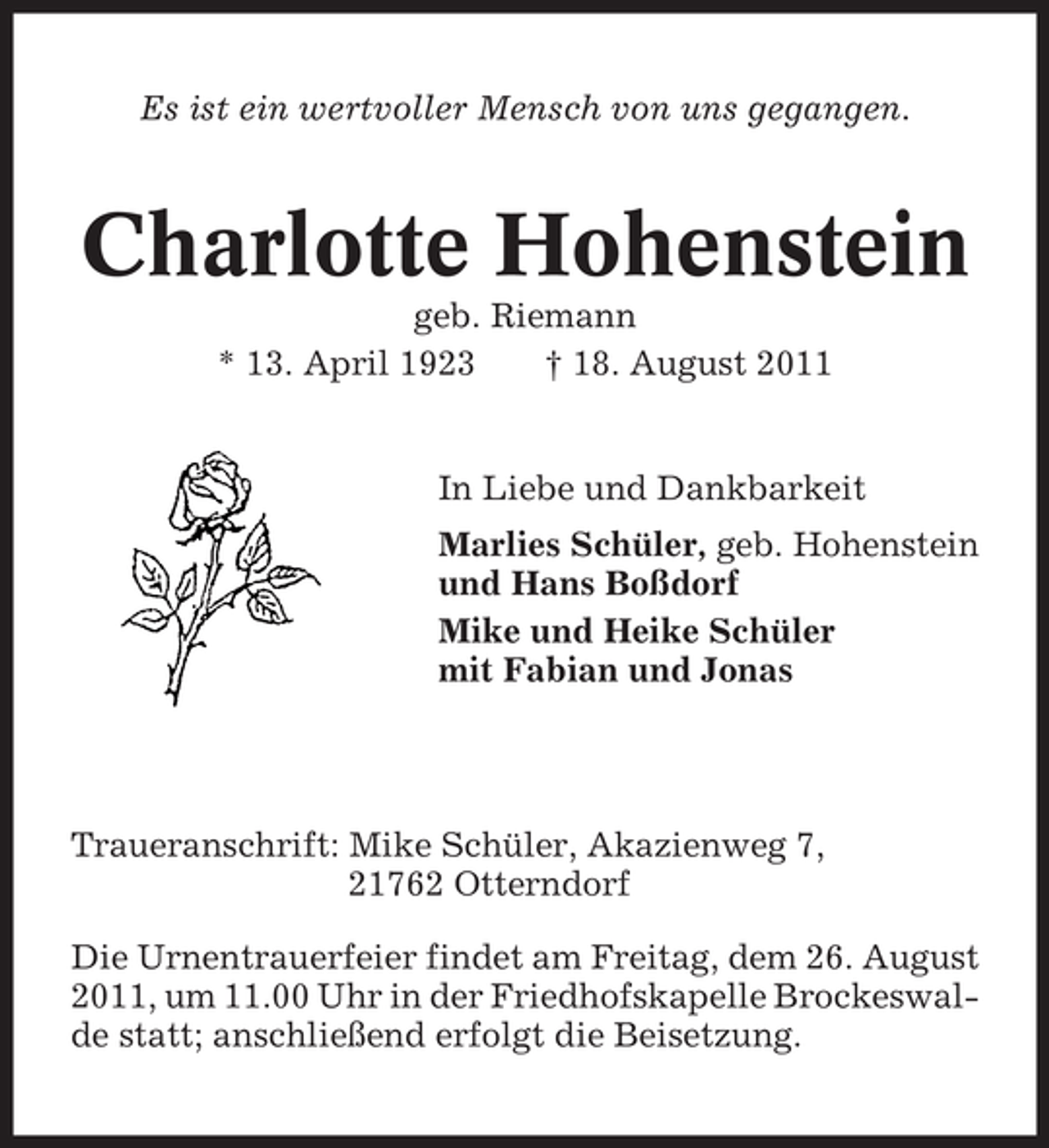 <p>Es ist ein wertvoller Mensch von uns gegangen.</p><p>Charlotte Hohenstein<br />geb. Riemann<br />* 13. April 1923<br />† 18. August 2011</p><p>In Liebe und Dankbarkeit<br />Marlies Schüler, geb. Hohenstein<br />und Hans Boßdorf<br />Mike und Heike Schüler<br />mit Fabian und Jonas</p><p>Traueranschrift: Mike Schüler, Akazienweg 7,<br />21762 Otterndorf<br />Die Urnentrauerfeier findet am Freitag, dem 26. August<br />2011, um 11.00 Uhr in der Friedhofskapelle Brockeswalde statt; anschließend erfolgt die Beisetzung.</p>