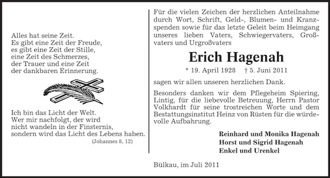 <p>Alles hat seine Zeit.<br />Es gibt eine Zeit der Freude,<br />es gibt eine Zeit der Stille,<br />eine Zeit des Schmerzes,<br />der Trauer und eine Zeit<br />der dankbaren Erinnerung.</p><p>Für die vielen Zeichen der herzlichen Anteilnahme<br />durch Wort, Schrift, Geld-, Blumen- und Kranzspenden sowie für das letzte Geleit beim Heimgang<br />unseres lieben Vaters, Schwiegervaters, Großvaters und Urgroßvaters</p><p>Erich Hagenah<br />* 19. April 1928</p><p>† 5. Juni 2011</p><p>sagen wir allen unseren herzlichen Dank.</p><p>Ich bin das Licht der Welt.<br />Wer mir nachfolgt, der wird<br />nicht wandeln in der Finsternis,<br />sondern wird das Licht des Lebens haben.<br />(Johannes 8, 12)</p><p>Besonders danken wir dem Pflegeheim Spiering,<br />Lintig, für die liebevolle Betreuung, Herrn Pastor<br />Volkhardt für seine trostreichen Worte und dem<br />Bestattungsinstitut Heinz von Rüsten für die würdevolle Aufbahrung.<br />Reinhard und Monika Hagenah<br />Horst und Sigrid Hagenah<br />Enkel und Urenkel<br />Bülkau, im Juli 2011</p>