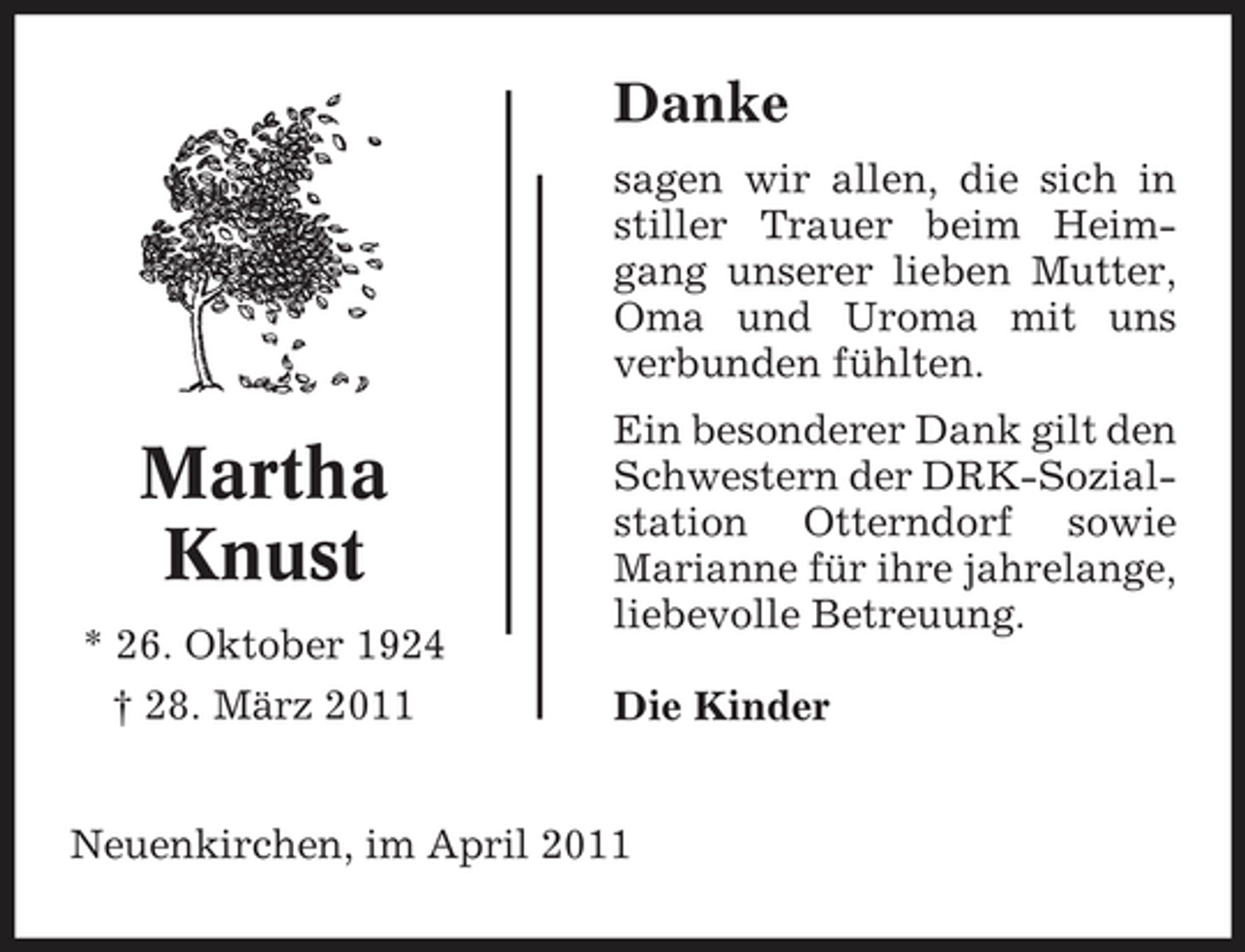 <p>Danke<br />sagen wir allen, die sich in stiller Trauer beim Heimgang unserer lieben Mutter, Oma und Uroma mit uns verbunden fühlten.</p><p>Martha Knust<br />* 26. Oktober 1924 † 28. März 2011</p><p>Ein besonderer Dank gilt den Schwestern der DRK-Sozialstation Otterndorf sowie Marianne für ihre jahrelange, liebevolle Betreuung. Die Kinder</p><p>Neuenkirchen, im April 2011</p>