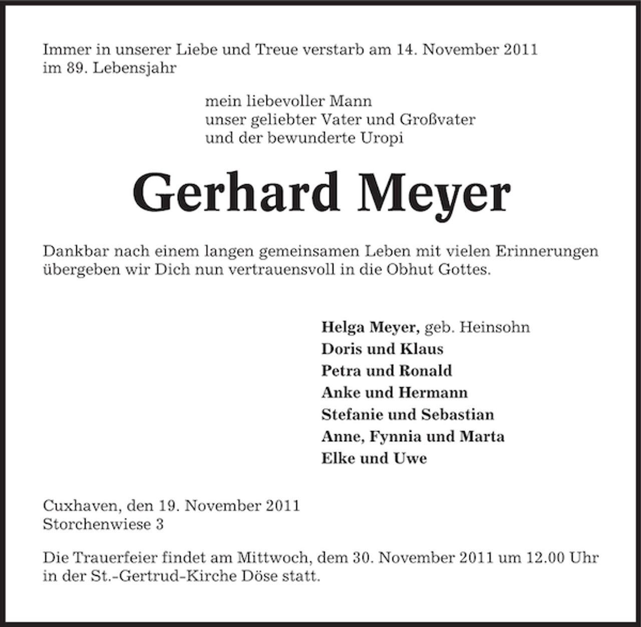 <p>Immer in unserer Liebe und Treue verstarb am 14. November 2011<br />im 89. Lebensjahr<br />mein liebevoller Mann<br />unser geliebter Vater und Großvater<br />und der bewunderte Uropi</p><p>Gerhard Meyer<br />Dankbar nach einem langen gemeinsamen Leben mit vielen Erinnerungen<br />übergeben wir Dich nun vertrauensvoll in die Obhut Gottes.</p><p>Helga Meyer, geb. Heinsohn<br />Doris und Klaus<br />Petra und Ronald<br />Anke und Hermann<br />Stefanie und Sebastian<br />Anne, Fynnia und Marta<br />Elke und Uwe<br />Cuxhaven, den 19. November 2011<br />Storchenwiese 3<br />Die Trauerfeier findet am Mittwoch, dem 30. November 2011 um 12.00 Uhr<br />in der St.-Gertrud-Kirche Döse statt.</p>