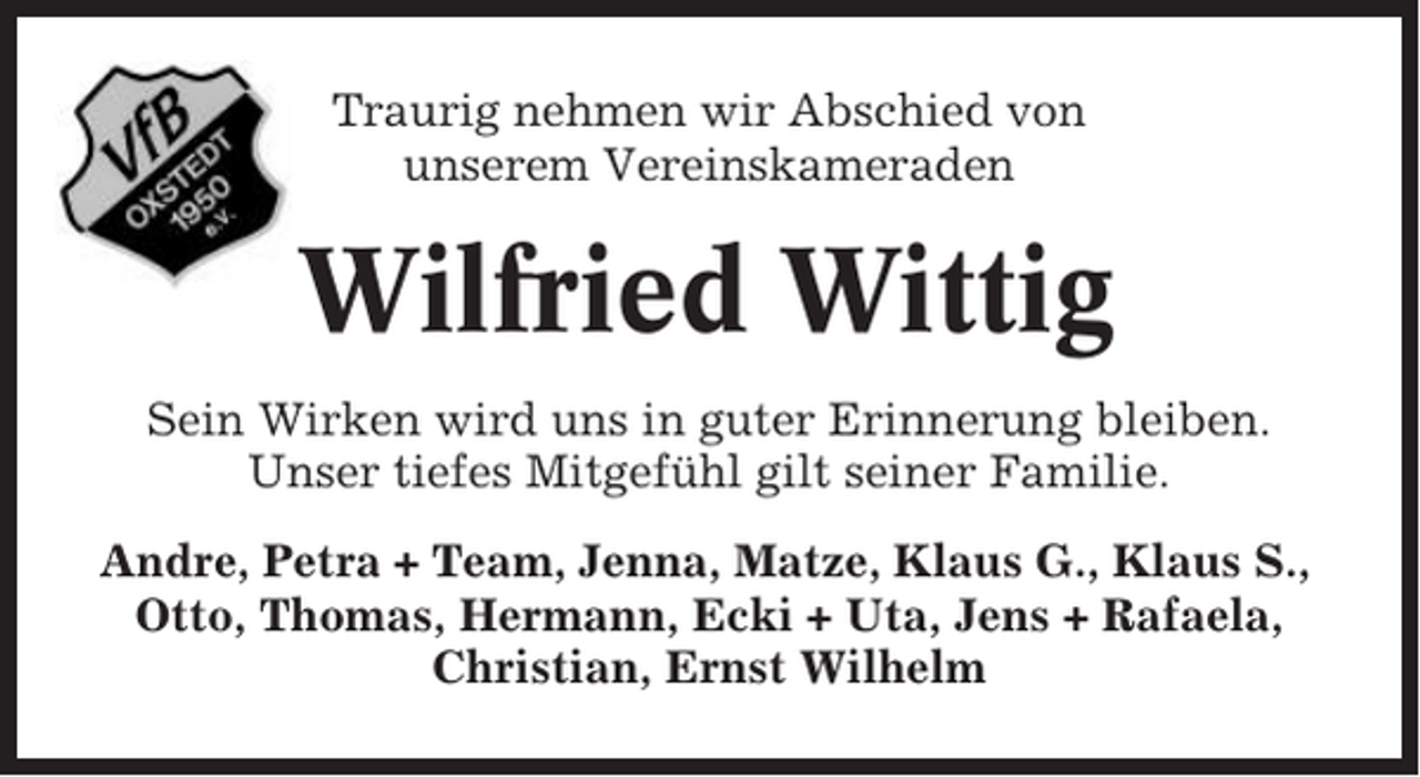 <p>Traurig nehmen wir Abschied von<br />unserem Vereinskameraden</p><p>Wilfried Wittig<br />Sein Wirken wird uns in guter Erinnerung bleiben.<br />Unser tiefes Mitgefühl gilt seiner Familie.<br />Andre, Petra + Team, Jenna, Matze, Klaus G., Klaus S.,<br />Otto, Thomas, Hermann, Ecki + Uta, Jens + Rafaela,<br />Christian, Ernst Wilhelm</p>