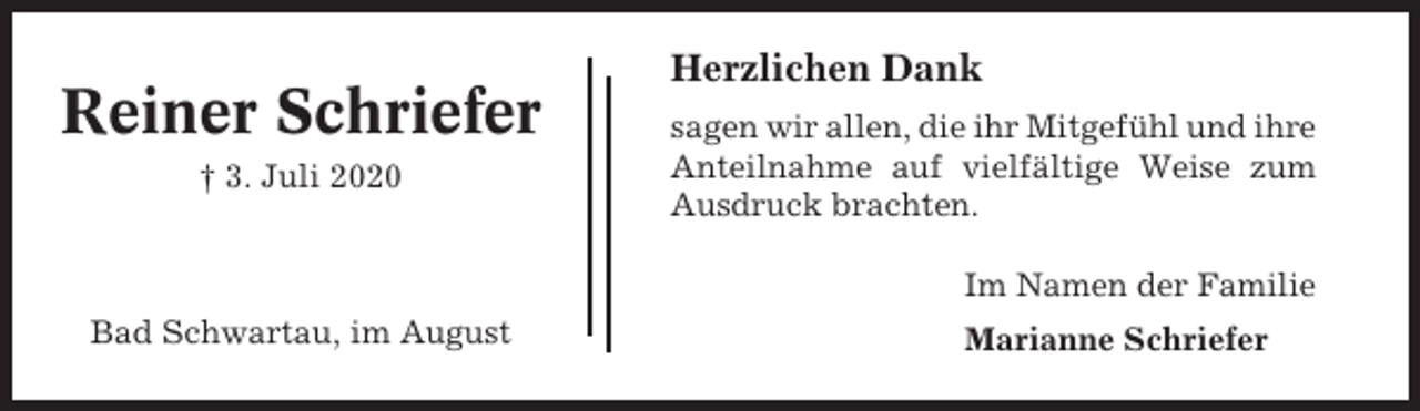 <p>Reiner Schriefer<br />† 3. Juli 2020</p><p>Herzlichen Dank<br />sagen wir allen, die ihr Mitgefühl und ihre<br />Anteilnahme auf vielfältige Weise zum<br />Ausdruck brachten.<br />Im Namen der Familie</p><p>Bad Schwartau, im August</p><p>Marianne Schriefer</p>