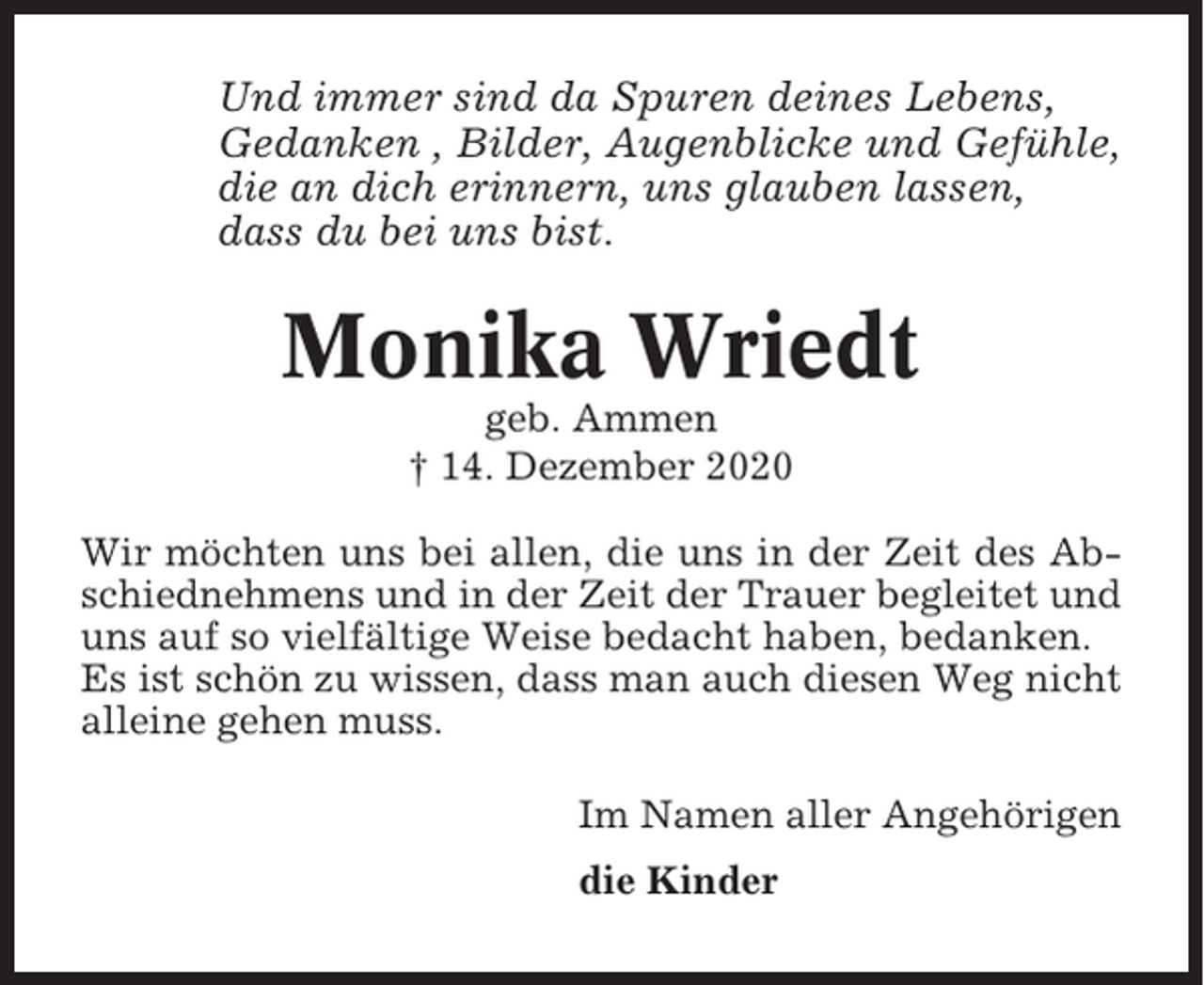 <p>Und immer sind da Spuren deines Lebens,<br />Gedanken , Bilder, Augenblicke und Gefühle,<br />die an dich erinnern, uns glauben lassen,<br />dass du bei uns bist.</p><p>Monika Wriedt<br />geb. Ammen<br />† 14. Dezember 2020<br />Wir möchten uns bei allen, die uns in der Zeit des Abschiednehmens und in der Zeit der Trauer begleitet und<br />uns auf so vielfältige Weise bedacht haben, bedanken.<br />Es ist schön zu wissen, dass man auch diesen Weg nicht<br />alleine gehen muss.<br />Im Namen aller Angehörigen<br />die Kinder</p>