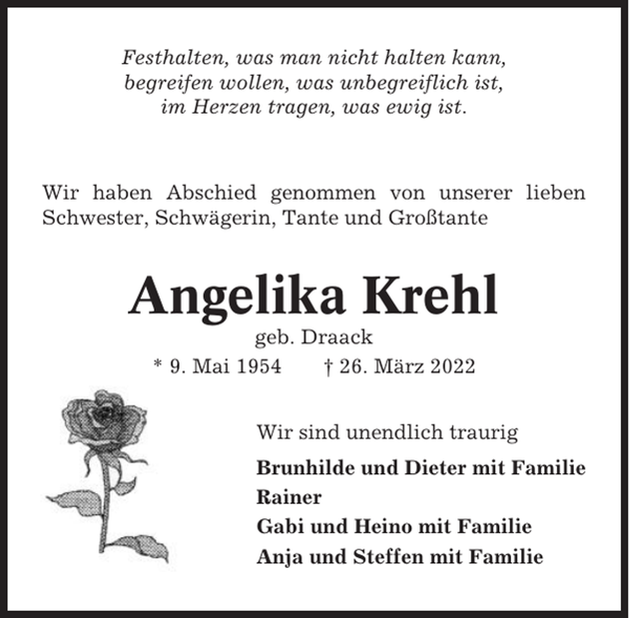 <p>Festhalten, was man nicht halten kann,<br />begreifen wollen, was unbegreiflich ist,<br />im Herzen tragen, was ewig ist.</p><p>Wir haben Abschied genommen von unserer lieben<br />Schwester, Schwägerin, Tante und Großtante</p><p>Angelika Krehl<br />geb. Draack<br />* 9. Mai 1954<br />† 26. März 2022<br />Wir sind unendlich traurig<br />Brunhilde und Dieter mit Familie<br />Rainer<br />Gabi und Heino mit Familie<br />Anja und Steffen mit Familie</p>
