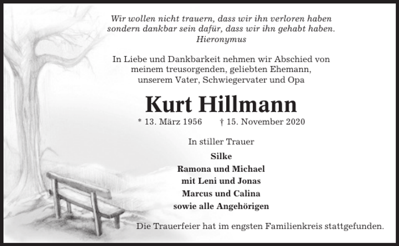 <p>Wir wollen nicht trauern, dass wir ihn verloren haben<br />sondern dankbar sein dafür, dass wir ihn gehabt haben.<br />Hieronymus<br />In Liebe und Dankbarkeit nehmen wir Abschied von<br />meinem treusorgenden, geliebten Ehemann,<br />unserem Vater, Schwiegervater und Opa</p><p>Kurt Hillmann<br />* 13. März 1956</p><p>† 15. November 2020</p><p>In stiller Trauer<br />Silke<br />Ramona und Michael<br />mit Leni und Jonas<br />Marcus und Calina<br />sowie alle Angehörigen<br />Die Trauerfeier hat im engsten Familienkreis stattgefunden.</p>