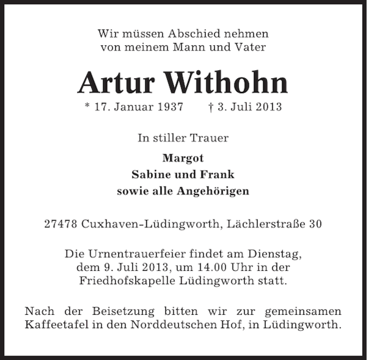 <p>Wir müssen Abschied nehmen<br />von meinem Mann und Vater</p><p>Artur Withohn<br />* 17. Januar 1937</p><p>† 3. Juli 2013</p><p>In stiller Trauer<br />Margot<br />Sabine und Frank<br />sowie alle Angehörigen<br />27478 Cuxhaven-Lüdingworth, Lächlerstraße 30<br />Die Urnentrauerfeier findet am Dienstag,<br />dem 9. Juli 2013, um 14.00 Uhr in der<br />Friedhofskapelle Lüdingworth statt.<br />Nach der Beisetzung bitten wir zur gemeinsamen<br />Kaffeetafel in den Norddeutschen Hof, in Lüdingworth.</p>