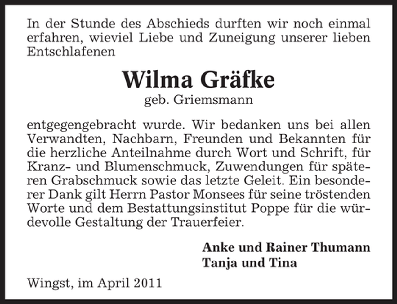 <p>In der Stunde des Abschieds durften wir noch einmal erfahren, wieviel Liebe und Zuneigung unserer lieben Entschlafenen</p><p>Wilma Gräfke<br />geb. Griemsmann entgegengebracht wurde. Wir bedanken uns bei allen Verwandten, Nachbarn, Freunden und Bekannten für die herzliche Anteilnahme durch Wort und Schrift, für Kranz- und Blumenschmuck, Zuwendungen für späteren Grabschmuck sowie das letzte Geleit. Ein besonderer Dank gilt Herrn Pastor Monsees für seine tröstenden Worte und dem Bestattungsinstitut Poppe für die würdevolle Gestaltung der Trauerfeier. Anke und Rainer Thumann Tanja und Tina Wingst, im April 2011</p>