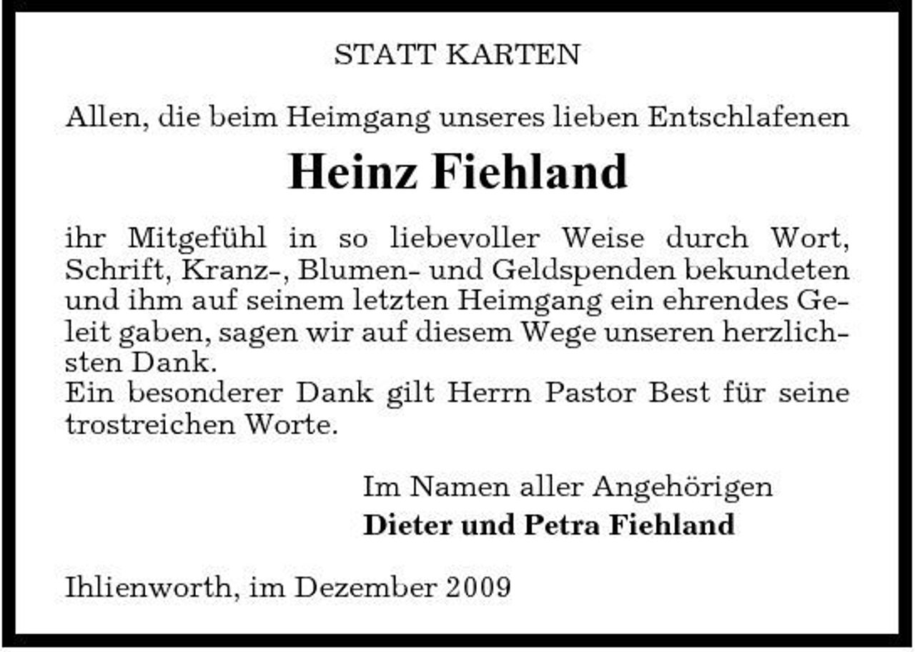 <p>STATT KARTEN Allen, die beim Heimgang unseres lieben Entschlafenen</p><p>Heinz Fiehland<br />ihr Mitgefühl in so liebevoller Weise durch Wort, Schrift, Kranz-, Blumen- und Geldspenden bekundeten und ihm auf seinem letzten Heimgang ein ehrendes Geleit gaben, sagen wir auf diesem Wege unseren herzlichsten Dank. Ein besonderer Dank gilt Herrn Pastor Best für seine trostreichen Worte. Im Namen aller Angehörigen Dieter und Petra Fiehland Ihlienworth, im Dezember 2009</p>
