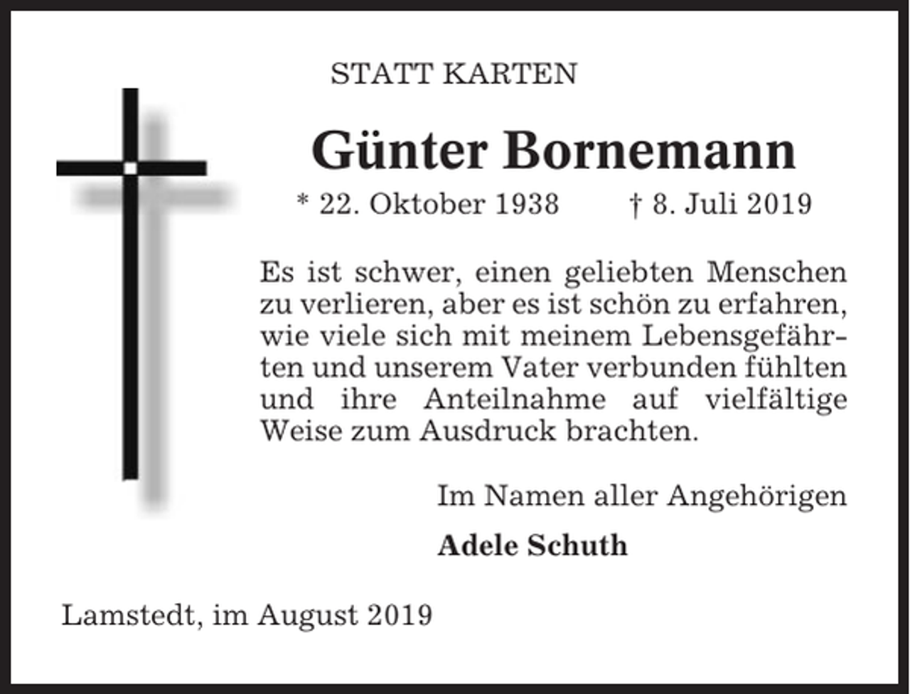 <p>STATT KARTEN</p><p>Günter Bornemann<br />* 22. Oktober 1938</p><p>† 8. Juli 2019</p><p>Es ist schwer, einen geliebten Menschen<br />zu verlieren, aber es ist schön zu erfahren,<br />wie viele sich mit meinem Lebensgefährten und unserem Vater verbunden fühlten<br />und ihre Anteilnahme auf vielfältige<br />Weise zum Ausdruck brachten.<br />Im Namen aller Angehörigen<br />Adele Schuth<br />Lamstedt, im August 2019</p>