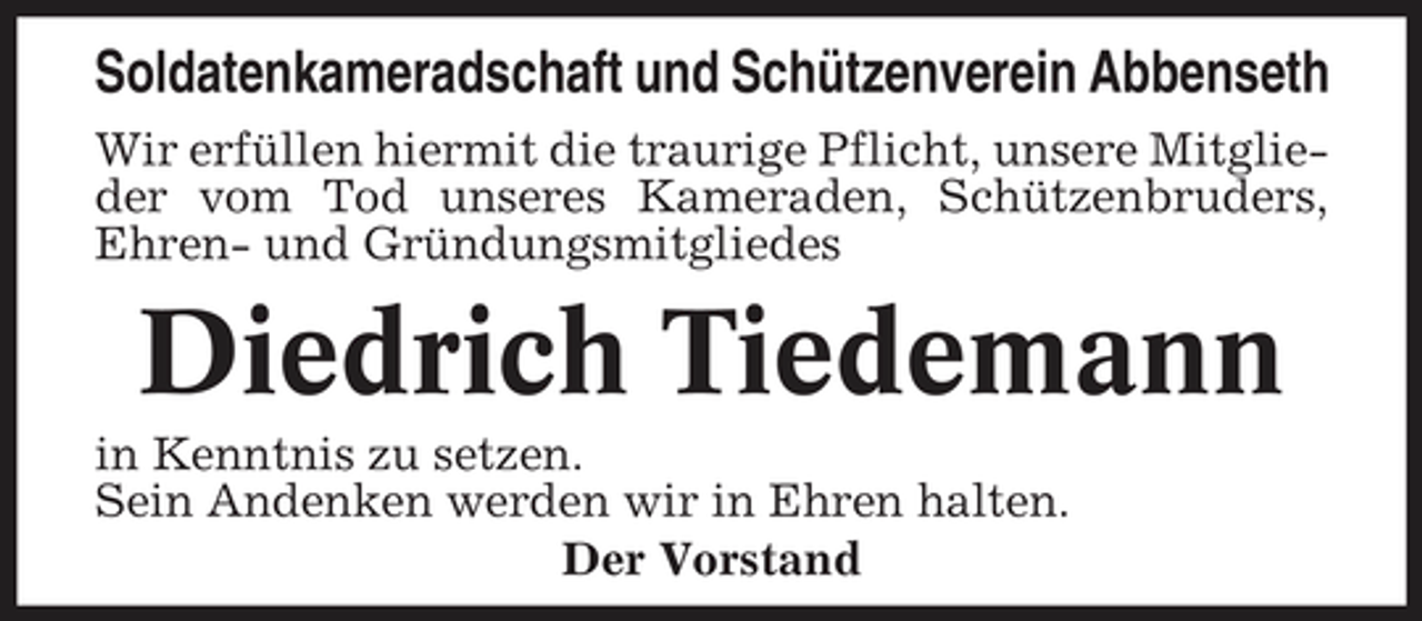 <p>Soldatenkameradschaft und Schützenverein Abbenseth<br />Wir erfüllen hiermit die traurige Pflicht, unsere Mitglieder vom Tod unseres Kameraden, Schützenbruders, Ehren- und Gründungsmitgliedes</p><p>Diedrich Tiedemann<br />in Kenntnis zu setzen. Sein Andenken werden wir in Ehren halten. Der Vorstand</p>