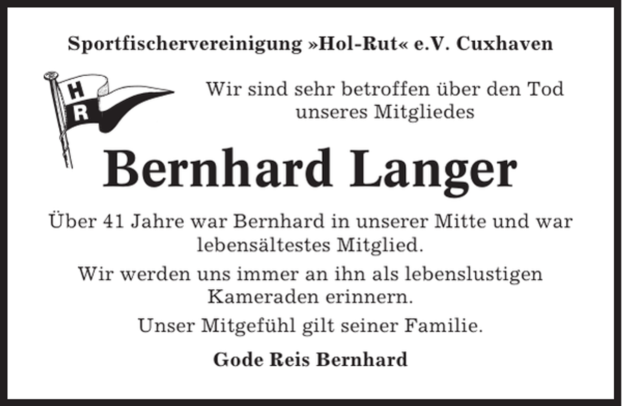 <p>Sportfischervereinigung »Hol-Rut« e.V. Cuxhaven<br />Wir sind sehr betroffen über den Tod<br />unseres Mitgliedes</p><p>Bernhard Langer<br />Über 41 Jahre war Bernhard in unserer Mitte und war<br />lebensältestes Mitglied.<br />Wir werden uns immer an ihn als lebenslustigen<br />Kameraden erinnern.<br />Unser Mitgefühl gilt seiner Familie.<br />Gode Reis Bernhard</p>
