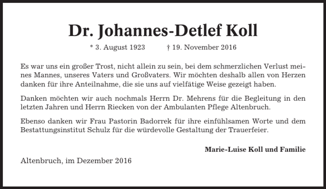 <p>Dr. Johannes-Detlef Koll<br />* 3. August 1923</p><p>† 19. November 2016</p><p>Es war uns ein großer Trost, nicht allein zu sein, bei dem schmerzlichen Verlust meines Mannes, unseres Vaters und Großvaters. Wir möchten deshalb allen von Herzen<br />danken für ihre Anteilnahme, die sie uns auf vielfätige Weise gezeigt haben.<br />Danken möchten wir auch nochmals Herrn Dr. Mehrens für die Begleitung in den<br />letzten Jahren und Herrn Riecken von der Ambulanten Pflege Altenbruch.<br />Ebenso danken wir Frau Pastorin Badorrek für ihre einfühlsamen Worte und dem<br />Bestattungsinstitut Schulz für die würdevolle Gestaltung der Trauerfeier.<br />Marie-Luise Koll und Familie</p><p>Altenbruch, im Dezember 2016</p>