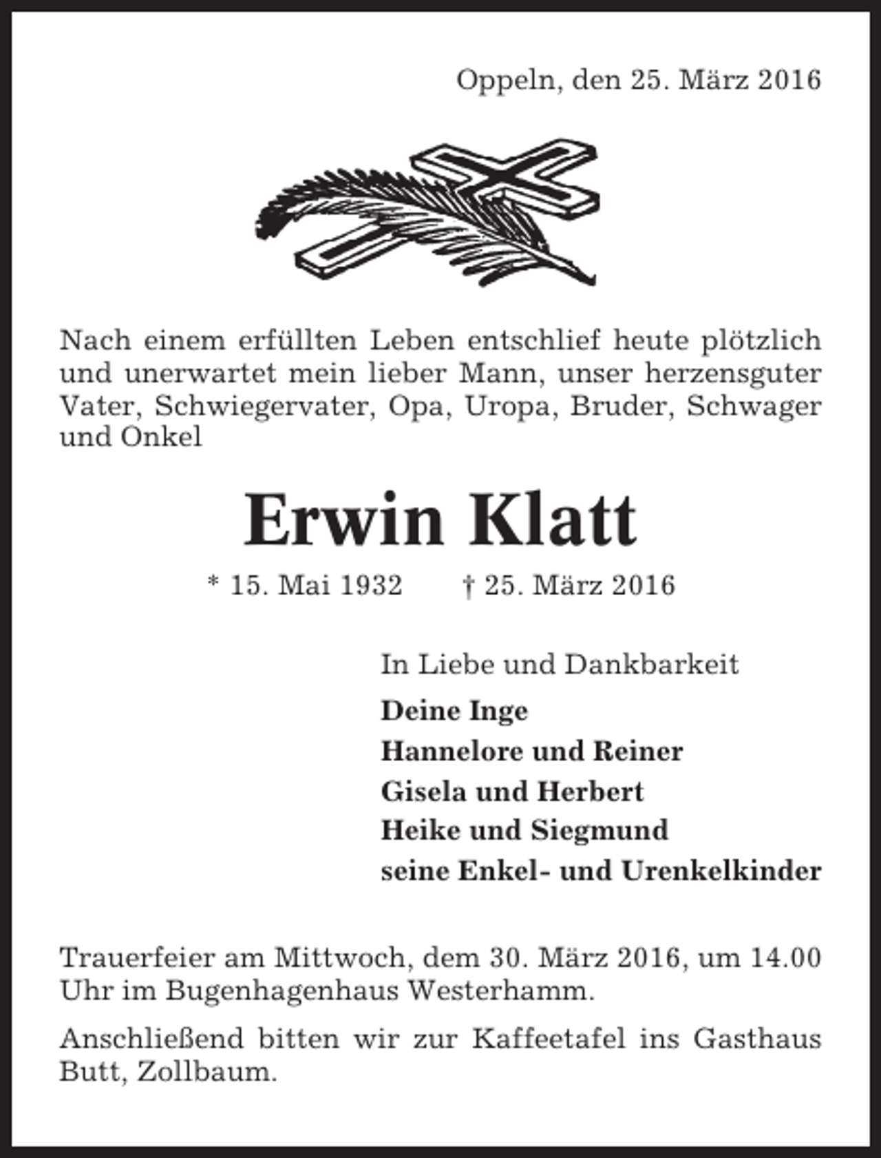 <p>Oppeln, den 25. März 2016</p><p>Nach einem erfüllten Leben entschlief heute plötzlich<br />und unerwartet mein lieber Mann, unser herzensguter<br />Vater, Schwiegervater, Opa, Uropa, Bruder, Schwager<br />und Onkel</p><p>Erwin Klatt<br />* 15. Mai 1932</p><p>† 25. März 2016</p><p>In Liebe und Dankbarkeit<br />Deine Inge<br />Hannelore und Reiner<br />Gisela und Herbert<br />Heike und Siegmund<br />seine Enkel- und Urenkelkinder<br />Trauerfeier am Mittwoch, dem 30. März 2016, um 14.00<br />Uhr im Bugenhagenhaus Westerhamm.<br />Anschließend bitten wir zur Kaffeetafel ins Gasthaus<br />Butt, Zollbaum.</p>