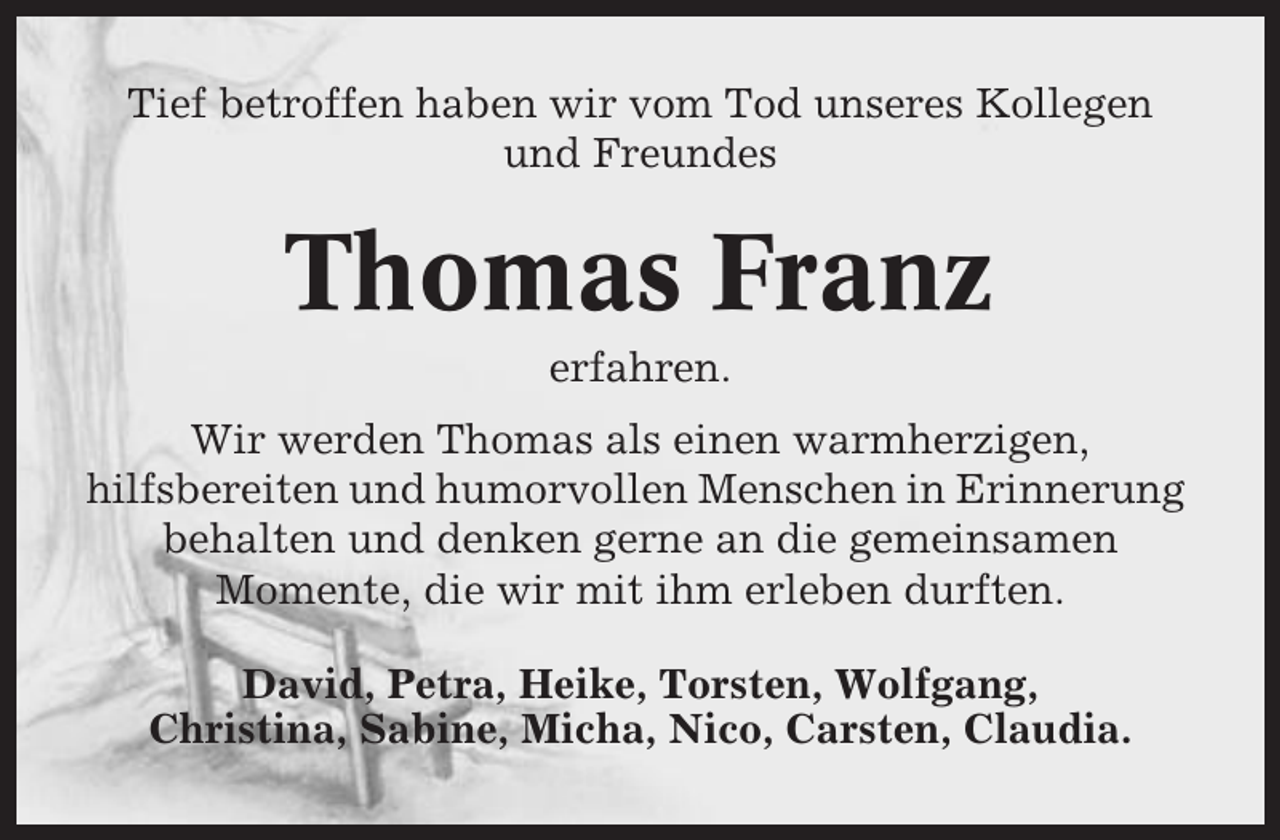<p>Tief betroffen haben wir vom Tod unseres Kollegen<br />und Freundes</p><p>Thomas Franz<br />erfahren.<br />Wir werden Thomas als einen warmherzigen,<br />hilfsbereiten und humorvollen Menschen in Erinnerung<br />behalten und denken gerne an die gemeinsamen<br />Momente, die wir mit ihm erleben durften.<br />David, Petra, Heike, Torsten, Wolfgang,<br />Christina, Sabine, Micha, Nico, Carsten, Claudia.</p>