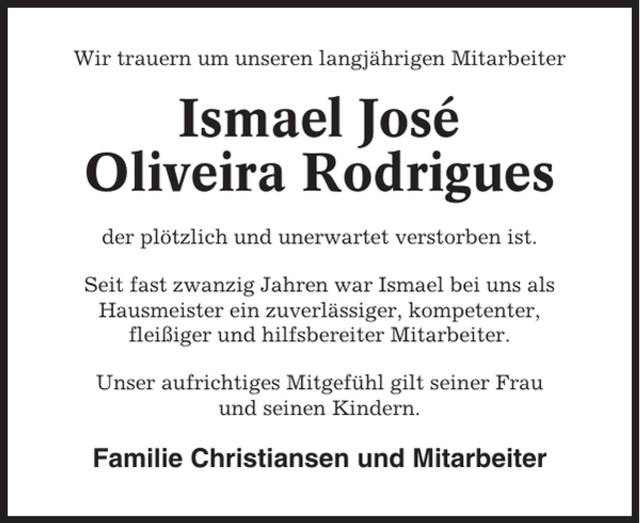 <p>Wir trauern um unseren langjährigen Mitarbeiter</p><p>Ismael José<br />Oliveira Rodrigues<br />der plötzlich und unerwartet verstorben ist.<br />Seit fast zwanzig Jahren war Ismael bei uns als<br />Hausmeister ein zuverlässiger, kompetenter,<br />fleißiger und hilfsbereiter Mitarbeiter.<br />Unser aufrichtiges Mitgefühl gilt seiner Frau<br />und seinen Kindern.</p><p>Familie Christiansen und Mitarbeiter</p>