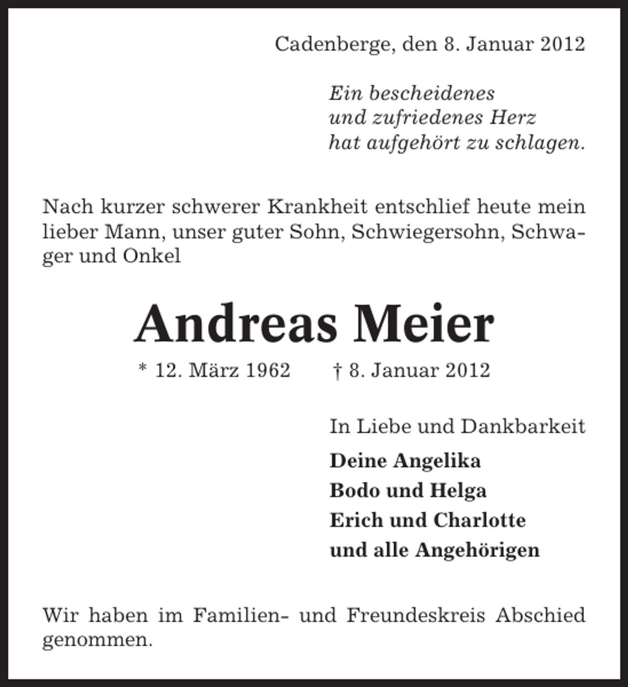 <p>Cadenberge, den 8. Januar 2012<br />Ein bescheidenes<br />und zufriedenes Herz<br />hat aufgehört zu schlagen.<br />Nach kurzer schwerer Krankheit entschlief heute mein<br />lieber Mann, unser guter Sohn, Schwiegersohn, Schwager und Onkel</p><p>Andreas Meier<br />* 12. März 1962</p><p>† 8. Januar 2012<br />In Liebe und Dankbarkeit<br />Deine Angelika<br />Bodo und Helga<br />Erich und Charlotte<br />und alle Angehörigen</p><p>Wir haben im Familien- und Freundeskreis Abschied<br />genommen.</p>