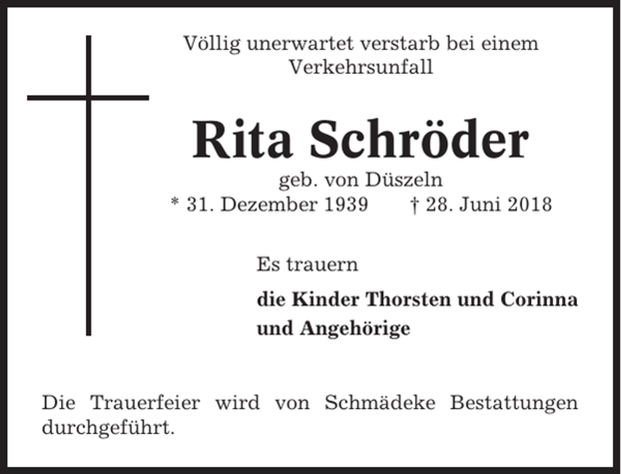 <p>Völlig unerwartet verstarb bei einem<br />Verkehrsunfall</p><p>Rita Schröder<br />geb. von Düszeln<br />* 31. Dezember 1939<br />† 28. Juni 2018<br />Es trauern<br />die Kinder Thorsten und Corinna<br />und Angehörige</p><p>Die Trauerfeier wird von Schmädeke Bestattungen<br />durchgeführt.</p>