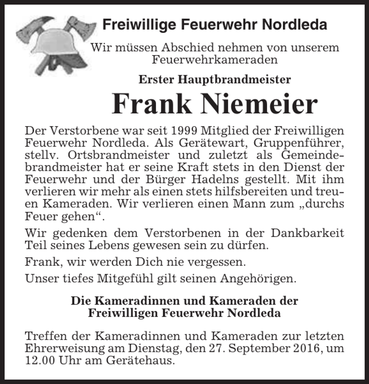 <p>Freiwillige Feuerwehr Nordleda<br />Wir müssen Abschied nehmen von unserem<br />Feuerwehrkameraden<br />Erster Hauptbrandmeister</p><p>Frank Niemeier<br />Der Verstorbene war seit 1999 Mitglied der Freiwilligen<br />Feuerwehr Nordleda. Als Gerätewart, Gruppenführer,<br />stellv. Ortsbrandmeister und zuletzt als Gemeindebrandmeister hat er seine Kraft stets in den Dienst der<br />Feuerwehr und der Bürger Hadelns gestellt. Mit ihm<br />verlieren wir mehr als einen stets hilfsbereiten und treuen Kameraden. Wir verlieren einen Mann zum „durchs<br />Feuer gehen“.<br />Wir gedenken dem Verstorbenen in der Dankbarkeit<br />Teil seines Lebens gewesen sein zu dürfen.<br />Frank, wir werden Dich nie vergessen.<br />Unser tiefes Mitgefühl gilt seinen Angehörigen.<br />Die Kameradinnen und Kameraden der<br />Freiwilligen Feuerwehr Nordleda<br />Treffen der Kameradinnen und Kameraden zur letzten<br />Ehrerweisung am Dienstag, den 27. September 2016, um<br />12.00 Uhr am Gerätehaus.</p>