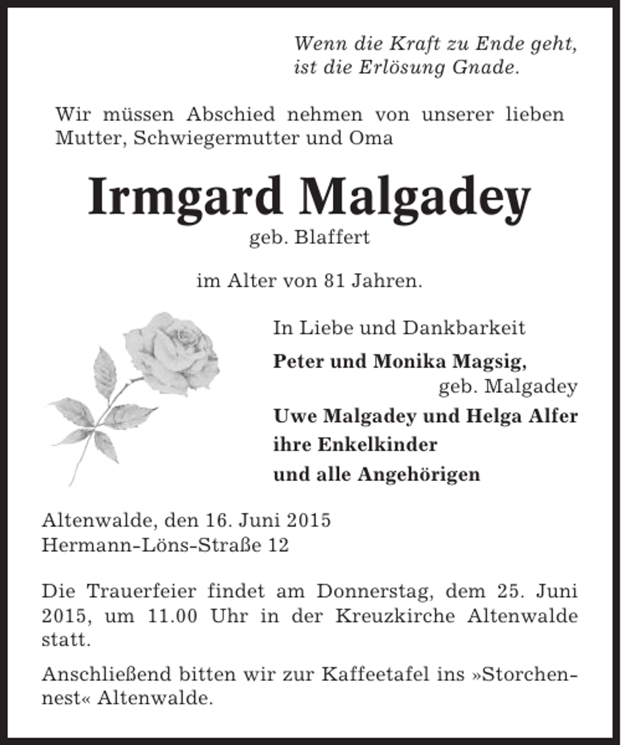 <p>Wenn die Kraft zu Ende geht,<br />ist die Erlösung Gnade.<br />Wir müssen Abschied nehmen von unserer lieben<br />Mutter, Schwiegermutter und Oma</p><p>Irmgard Malgadey<br />geb. Blaffert<br />im Alter von 81 Jahren.<br />In Liebe und Dankbarkeit<br />Peter und Monika Magsig,<br />geb. Malgadey<br />Uwe Malgadey und Helga Alfer<br />ihre Enkelkinder<br />und alle Angehörigen<br />Altenwalde, den 16. Juni 2015<br />Hermann-Löns-Straße 12<br />Die Trauerfeier findet am Donnerstag, dem 25. Juni<br />2015, um 11.00 Uhr in der Kreuzkirche Altenwalde<br />statt.<br />Anschließend bitten wir zur Kaffeetafel ins »Storchennest« Altenwalde.</p>