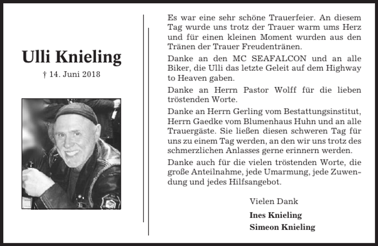 <p>Ulli Knieling<br />† 14. Juni 2018</p><p>Es war eine sehr schöne Trauerfeier. An diesem<br />Tag wurde uns trotz der Trauer warm ums Herz<br />und für einen kleinen Moment wurden aus den<br />Tränen der Trauer Freudentränen.<br />Danke an den MC SEAFALCON und an alle<br />Biker, die Ulli das letzte Geleit auf dem Highway<br />to Heaven gaben.<br />Danke an Herrn Pastor Wolff für die lieben<br />tröstenden Worte.<br />Danke an Herrn Gerling vom Bestattungsinstitut,<br />Herrn Gaedke vom Blumenhaus Huhn und an alle<br />Trauergäste. Sie ließen diesen schweren Tag für<br />uns zu einem Tag werden, an den wir uns trotz des<br />schmerzlichen Anlasses gerne erinnern werden.<br />Danke auch für die vielen tröstenden Worte, die<br />große Anteilnahme, jede Umarmung, jede Zuwendung und jedes Hilfsangebot.<br />Vielen Dank<br />Ines Knieling<br />Simeon Knieling</p>