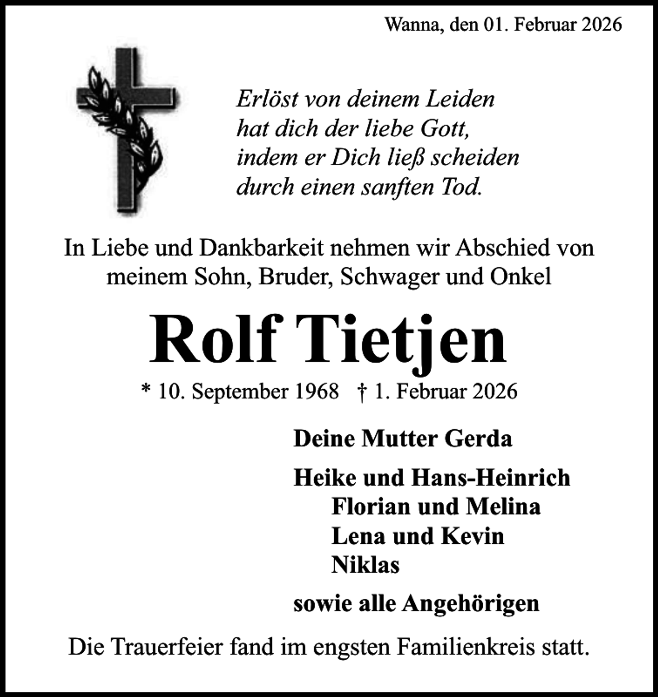 <p>Wanna, den 01. Februar 2026</p><p>Erlöst von deinem Leiden<br />hat dich der liebe Gott,<br />indem er Dich ließ scheiden<br />durch einen sanften Tod.<br />In Liebe und Dankbarkeit nehmen wir Abschied von<br />meinem Sohn, Bruder, Schwager und Onkel</p><p>Rolf Tietjen</p><p>* 10. September 1968 † 1. Februar 2026</p><p>Deine Mutter Gerda<br />Heike und Hans-Heinrich<br />Florian und Melina<br />Lena und Kevin<br />Niklas<br />sowie alle Angehörigen<br />Die Trauerfeier fand im engsten Familienkreis statt.</p>