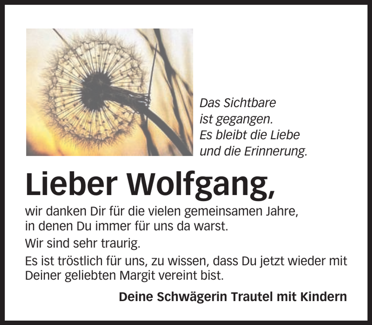 <p>Das Sichtbare<br />ist gegangen.<br />Es bleibt die Liebe<br />und die Erinnerung.</p><p>Lieber Wolfgang,<br />wir danken Dir für die vielen gemeinsamen Jahre,<br />in denen Du immer für uns da warst.<br />Wir sind sehr traurig.<br />Es ist tröstlich für uns, zu wissen, dass Du jetzt wieder mit<br />Deiner geliebten Margit vereint bist.<br />Deine Schwägerin Trautel mit Kindern</p>