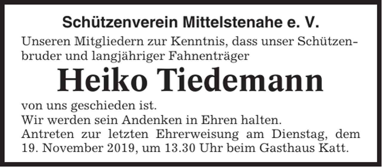 <p>Schützenverein Mittelstenahe e. V.<br />Unseren Mitgliedern zur Kenntnis, dass unser Schützenbruder und langjähriger Fahnenträger</p><p>Heiko Tiedemann<br />von uns geschieden ist.<br />Wir werden sein Andenken in Ehren halten.<br />Antreten zur letzten Ehrerweisung am Dienstag, dem<br />19. November 2019, um 13.30 Uhr beim Gasthaus Katt.</p>