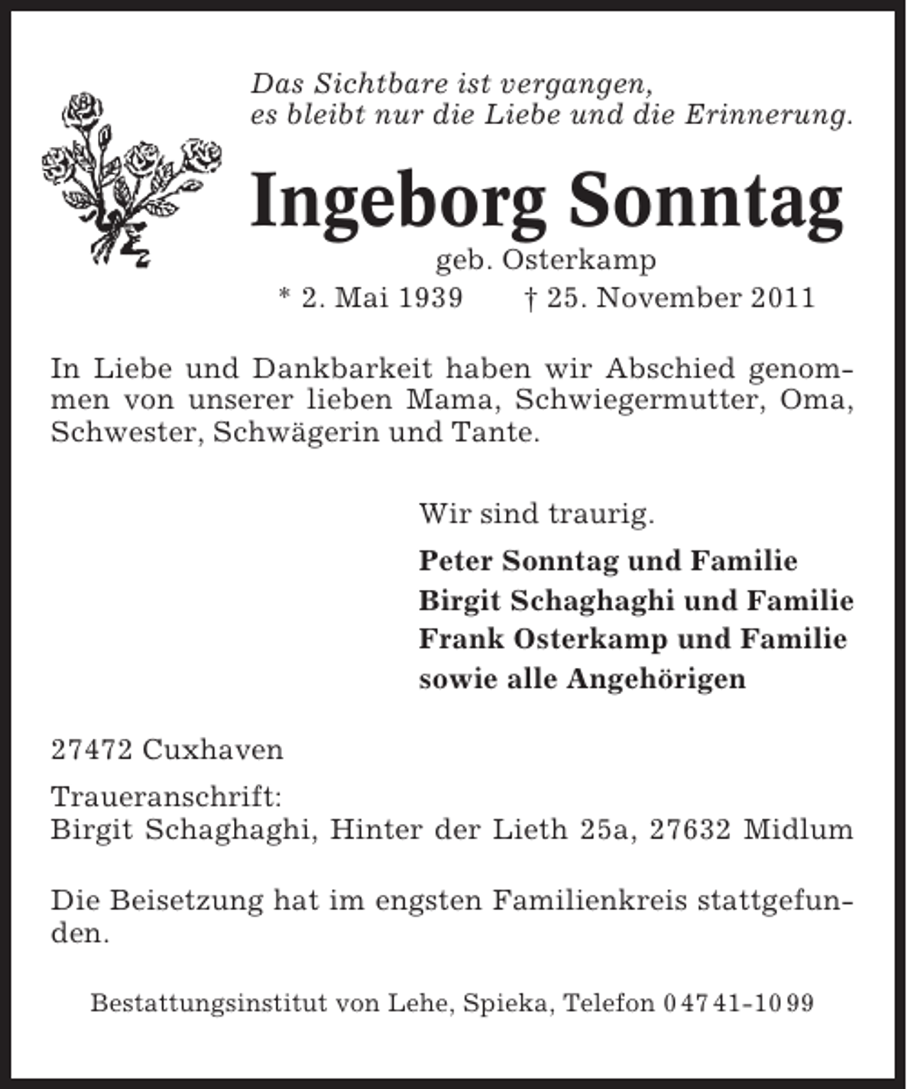 <p>Das Sichtbare ist vergangen,<br />es bleibt nur die Liebe und die Erinnerung.</p><p>Ingeborg Sonntag<br />geb. Osterkamp<br />* 2. Mai 1939<br />† 25. November 2011<br />In Liebe und Dankbarkeit haben wir Abschied genommen von unserer lieben Mama, Schwiegermutter, Oma,<br />Schwester, Schwägerin und Tante.<br />Wir sind traurig.<br />Peter Sonntag und Familie<br />Birgit Schaghaghi und Familie<br />Frank Osterkamp und Familie<br />sowie alle Angehörigen<br />27472 Cuxhaven<br />Traueranschrift:<br />Birgit Schaghaghi, Hinter der Lieth 25a, 27632 Midlum<br />Die Beisetzung hat im engsten Familienkreis stattgefunden.<br />Bestattungsinstitut von Lehe, Spieka, Telefon 0 47 41-10 99</p>