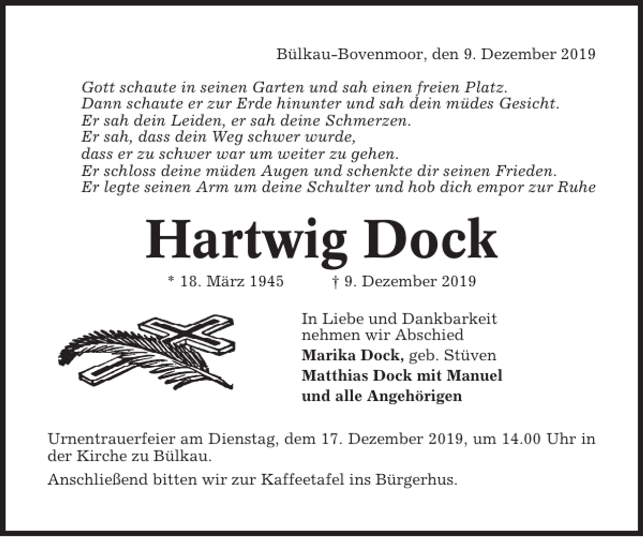 <p>Bülkau-Bovenmoor, den 9. Dezember 2019<br />Gott schaute in seinen Garten und sah einen freien Platz.<br />Dann schaute er zur Erde hinunter und sah dein müdes Gesicht.<br />Er sah dein Leiden, er sah deine Schmerzen.<br />Er sah, dass dein Weg schwer wurde,<br />dass er zu schwer war um weiter zu gehen.<br />Er schloss deine müden Augen und schenkte dir seinen Frieden.<br />Er legte seinen Arm um deine Schulter und hob dich empor zur Ruhe</p><p>Hartwig Dock<br />* 18. März 1945</p><p>† 9. Dezember 2019<br />In Liebe und Dankbarkeit<br />nehmen wir Abschied<br />Marika Dock, geb. Stüven<br />Matthias Dock mit Manuel<br />und alle Angehörigen</p><p>Urnentrauerfeier am Dienstag, dem 17. Dezember 2019, um 14.00 Uhr in<br />der Kirche zu Bülkau.<br />Anschließend bitten wir zur Kaffeetafel ins Bürgerhus.</p>