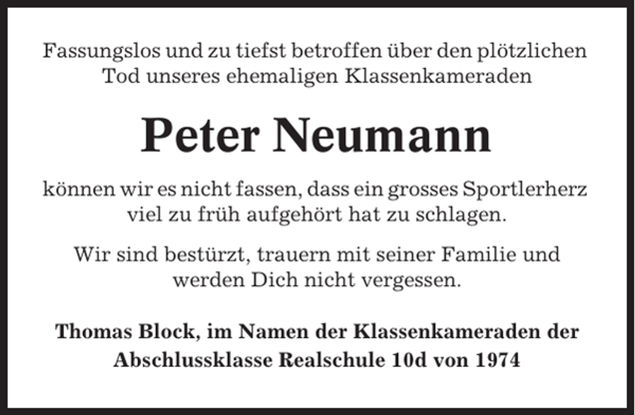 <p>Fassungslos und zu tiefst betroffen über den plötzlichen<br />Tod unseres ehemaligen Klassenkameraden</p><p>Peter Neumann<br />können wir es nicht fassen, dass ein grosses Sportlerherz<br />viel zu früh aufgehört hat zu schlagen.<br />Wir sind bestürzt, trauern mit seiner Familie und<br />werden Dich nicht vergessen.<br />Thomas Block, im Namen der Klassenkameraden der<br />Abschlussklasse Realschule 10d von 1974</p>