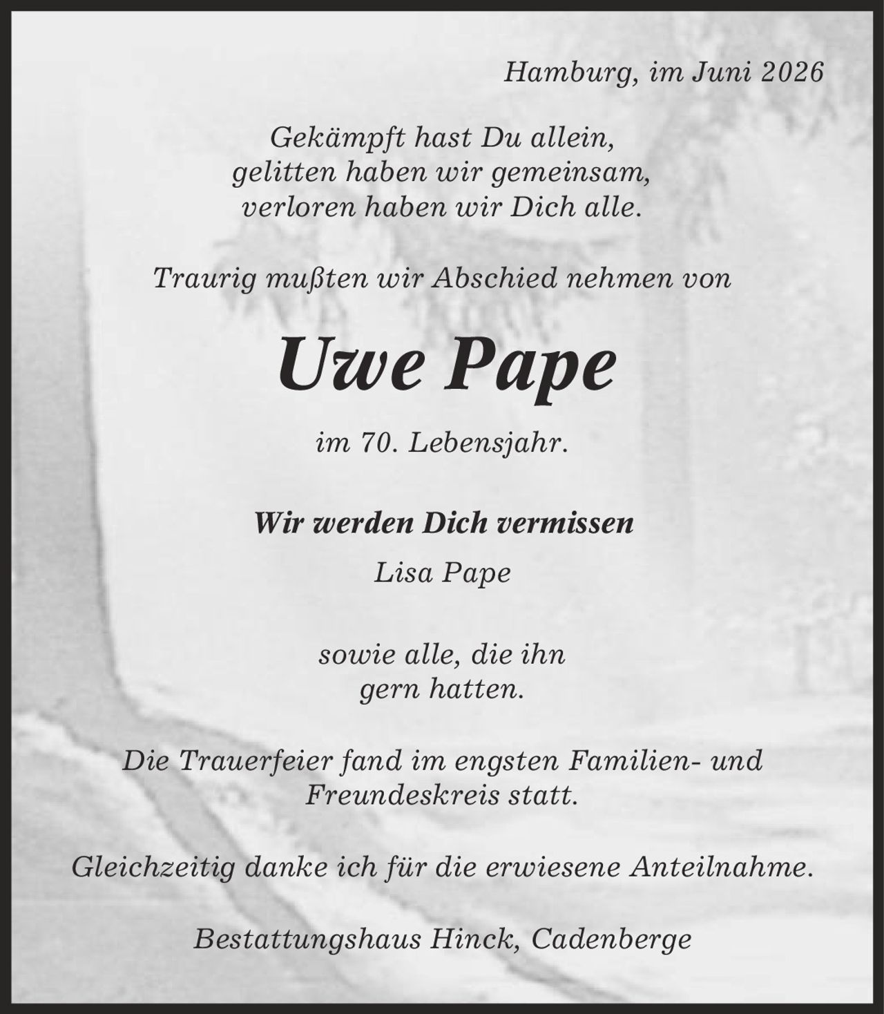 Hamburg, im Juni 2026 Gekämpft hast Du allein, gelitten haben wir gemeinsam, verloren haben wir Dich alle. Traurig mußten wir Abschied nehmen von Uwe Pape im 70. Lebensjahr. Wir werden Dich vermissen Lisa Pape sowie alle, die ihn gern hatten. Die Trauerfeier fand im engsten Familien- und Freundeskreis statt. Gleichzeitig danke ich für die erwiesene Anteilnahme. Bestattungshaus Hinck, Cadenberge