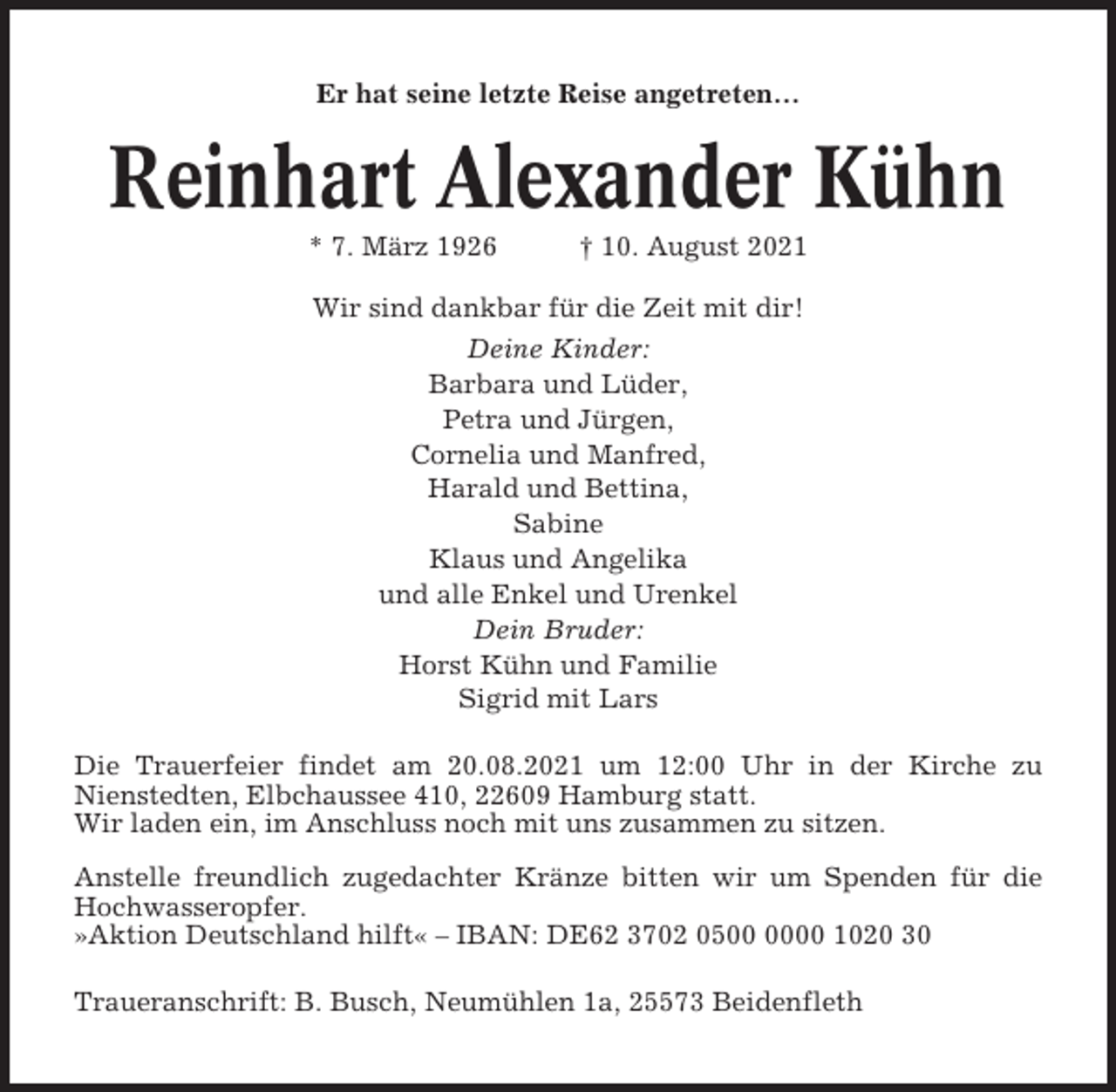 <p>Er hat seine letzte Reise angetreten…</p><p>Reinhart Alexander Kühn<br />* 7. März 1926</p><p>† 10. August 2021</p><p>Wir sind dankbar für die Zeit mit dir!<br />Deine Kinder:<br />Barbara und Lüder,<br />Petra und Jürgen,<br />Cornelia und Manfred,<br />Harald und Bettina,<br />Sabine<br />Klaus und Angelika<br />und alle Enkel und Urenkel<br />Dein Bruder:<br />Horst Kühn und Familie<br />Sigrid mit Lars<br />Die Trauerfeier findet am 20.08.2021 um 12:00 Uhr in der Kirche zu<br />Nienstedten, Elbchaussee 410, 22609 Hamburg statt.<br />Wir laden ein, im Anschluss noch mit uns zusammen zu sitzen.<br />Anstelle freundlich zugedachter Kränze bitten wir um Spenden für die<br />Hochwasseropfer.<br />»Aktion Deutschland hilft« – IBAN: DE62 3702 0500 1020 30<br />Traueranschrift: B. Busch, Neumühlen 1a, 25573 Beidenfleth</p>