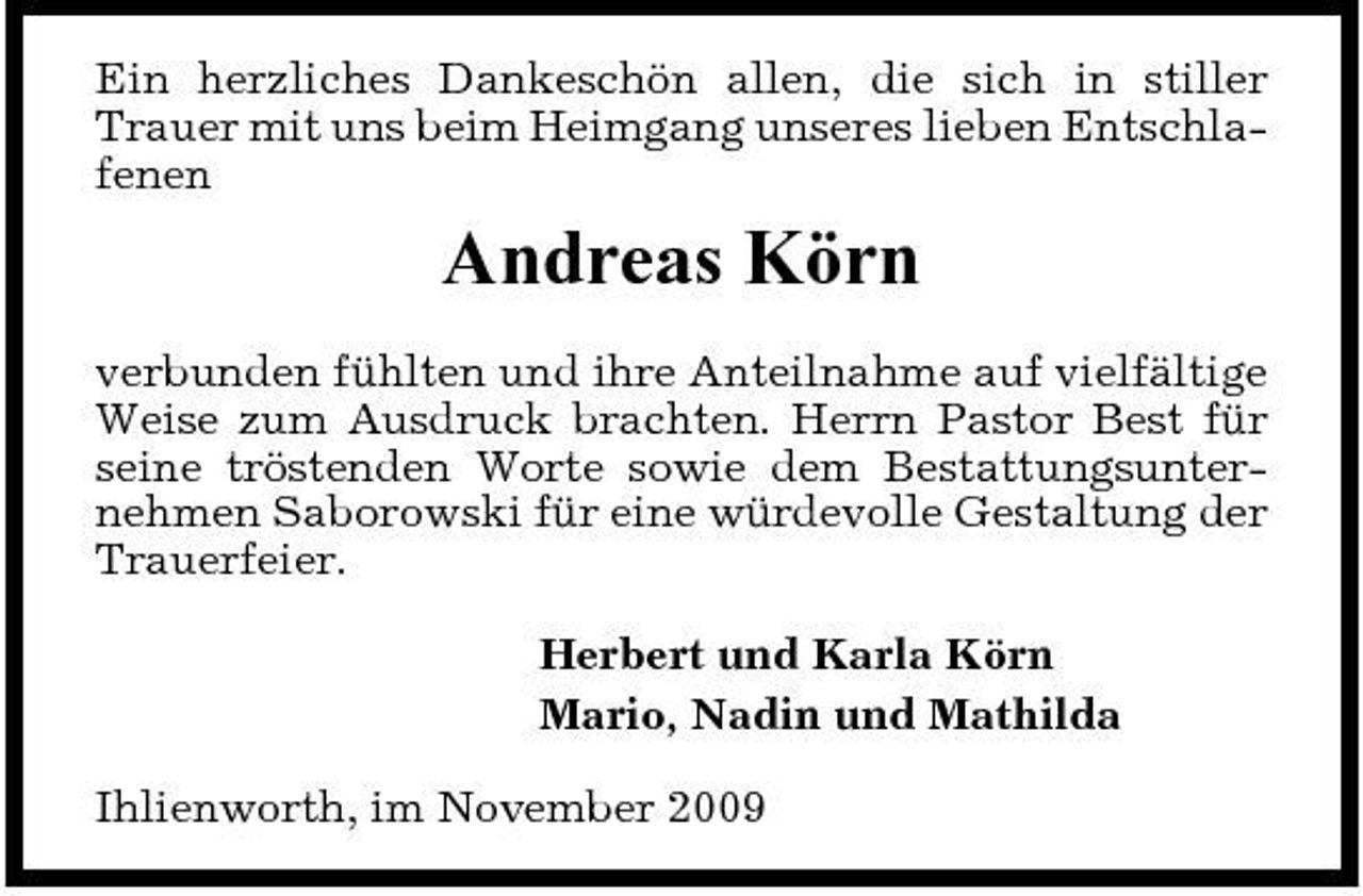 <p>Ein herzliches Dankeschön allen, die sich in stiller Trauer mit uns beim Heimgang unseres lieben Entschlafenen</p><p>Andreas Körn<br />verbunden fühlten und ihre Anteilnahme auf vielfältige Weise zum Ausdruck brachten. Herrn Pastor Best für seine tröstenden Worte sowie dem Bestattungsunternehmen Saborowski für eine würdevolle Gestaltung der Trauerfeier. Herbert und Karla Körn Mario, Nadin und Mathilda Ihlienworth, im November 2009</p>